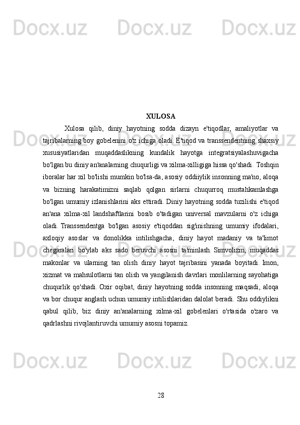 XULOSA
Xulosa   qilib,   diniy   hayotning   sodda   dizayn   e'tiqodlar,   amaliyotlar   va
tajribalarning boy gobelenini o'z ichiga oladi.   E'tiqod va transsendentning shaxsiy
xususiyatlaridan   muqaddaslikning   kundalik   hayotga   integratsiyalashuvigacha
bo'lgan bu diniy an'analarning chuqurligi va xilma-xilligiga hissa qo'shadi.   Toshqin
iboralar har xil bo'lishi mumkin bo'lsa-da, asosiy oddiiylik insonning ma'no, aloqa
va   bizning   harakatimizni   saqlab   qolgan   sirlarni   chuqurroq   mustahkamlashga
bo'lgan umumiy izlanishlarini aks ettiradi.   Diniy hayotning sodda tuzilishi  e'tiqod
an'ana   xilma-xil   landshaftlarini   bosib   o'tadigan   universal   mavzularni   o'z   ichiga
oladi.   Transsendentga   bo'lgan   asosiy   e'tiqoddan   sig'inishning   umumiy   ifodalari,
axloqiy   asoslar   va   donolikka   intilishgacha,   diniy   hayot   madaniy   va   ta'limot
chegaralari   bo'ylab   aks   sado   beruvchi   asosni   ta'minlash.   Simvolizm,   muqaddas
makonlar   va   ularning   tan   olish   diniy   hayot   tajribasini   yanada   boyitadi.   Imon,
xizmat va mahsulotlarni tan olish va yangilanish davrlari monlilarning sayohatiga
chuqurlik   qo'shadi.   Oxir   oqibat,   diniy   hayotning   sodda   insonning   maqsadi,   aloqa
va bor chuqur anglash uchun umumiy intilishlaridan dalolat beradi.   Shu oddiylikni
qabul   qilib,   biz   diniy   an'analarning   xilma-xil   gobelenlari   o'rtasida   o'zaro   va
qadrlashni rivojlantiruvchi umumiy asosni topamiz.
28 