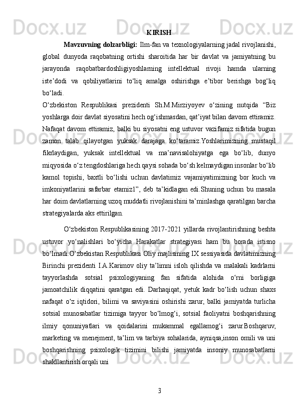 KIRISH
Mavzuvning dolzarbligi:   Ilm-fan va texnologiyalarning jadal rivojlanishi,
global   dunyoda   raqobatning   ortishi   sharoitida   har   bir   davlat   va   jamiyatning   bu
jarayonda   raqobatbardoshligiyoshlarning   intellektual   rivoji   hamda   ularning
iste’dodi   va   qobiliyatlarini   to‘liq   amalga   oshirishga   e’tibor   berishga   bog‘liq
bo‘ladi.  
O‘zbekiston   Respublikasi   prezidenti   Sh.M.Mirziyoyev   o‘zining   nutqida   “Biz
yoshlarga doir davlat siyosatini hech og‘ishmasdan, qat’iyat bilan davom ettiramiz.
Nafaqat davom ettiramiz, balki bu siyosatni eng ustuvor vazifamiz sifatida bugun
zamon   talab   qilayotgan   yuksak   darajaga   ko‘taramiz.Yoshlarimizning   mustaqil
fikrlaydigan,   yuksak   intellektual   va   ma’navisalohiyatga   ega   bo‘lib,   dunyo
miqyosida o‘z tengdoshlariga hech qaysi sohada bo‘sh kelmaydigan insonlar bo‘lib
kamol   topishi,   baxtli   bo‘lishi   uchun   davlatimiz   vajamiyatimizning   bor   kuch   va
imkoniyatlarini   safarbar   etamiz1”,   deb   ta’kidlagan   edi.Shuning   uchun   bu   masala
har doim davlatlarning uzoq muddatli rivojlanishini ta’minlashga qaratilgan barcha
strategiyalarda aks ettirilgan. 
O‘zbekiston Respublikasining 2017-2021 yillarda rivojlantirishning beshta
ustuvor   yo‘nalishlari   bo‘yicha   Harakatlar   strategiyasi   ham   bu   borada   istisno
bo‘lmadi.O‘zbekistan Respublikasi Oliy majlisining IX sessiyasida davlatimizning
Birinchi  prezidenti   I.A.Karimov oliy  ta’limni   isloh qilishda  va  malakali   kadrlarni
tayyorlashda   sotsial   psixologiyaning   fan   sifatida   alohida   o‘rni   borligiga
jamoatchilik   diqqatini   qaratgan   edi.   Darhaqiqat,   yetuk   kadr   bo‘lish   uchun   shaxs
nafaqat   o‘z   iqtidori,   bilimi   va   saviyasini   oshirishi   zarur,   balki   jamiyatda   turlicha
sotsial   munosabatlar   tizimiga   tayyor   bo‘lmog‘i,   sotsial   faoliyatni   boshqarishning
ilmiy   qonuniyatlari   va   qoidalarini   mukammal   egallamog‘i   zarur.Boshqaruv,
marketing va menejment, ta’lim  va tarbiya sohalarida, ayniqsa,inson omili  va uni
boshqarishning   psixologik   tizimini   bilishi   jamiyatda   insoniy   munosabatlarni
shakllantirish orqali uni 
3 