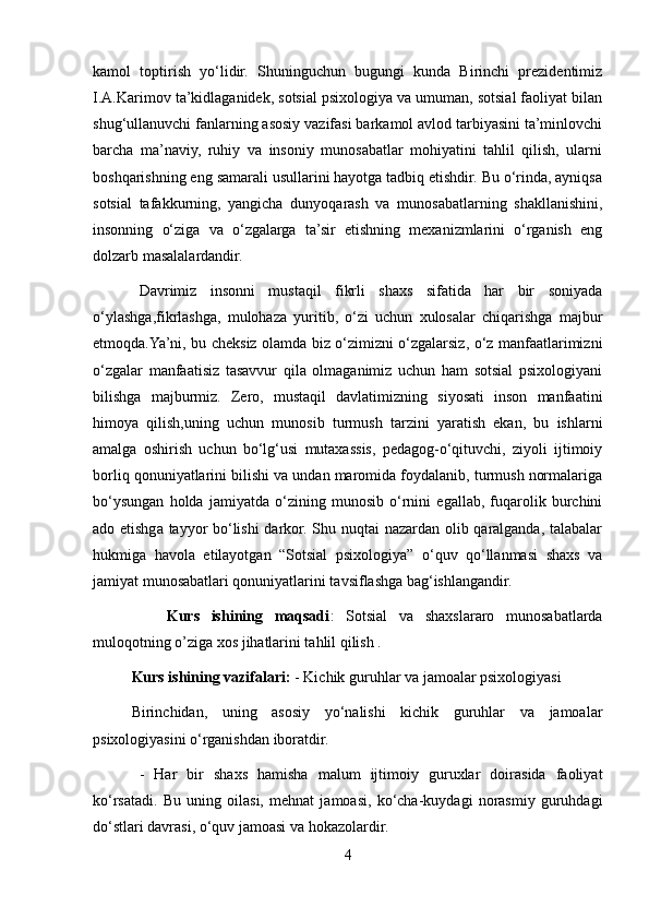 kamol   toptirish   yo‘lidir.   Shuninguchun   bugungi   kunda   Birinchi   prezidentimiz
I.A.Karimov ta’kidlaganidek, sotsial psixologiya va umuman, sotsial faoliyat bilan
shug‘ullanuvchi fanlarning asosiy vazifasi barkamol avlod tarbiyasini ta’minlovchi
barcha   ma’naviy,   ruhiy   va   insoniy   munosabatlar   mohiyatini   tahlil   qilish,   ularni
boshqarishning eng samarali usullarini hayotga tadbiq etishdir. Bu o‘rinda, ayniqsa
sotsial   tafakkurning,   yangicha   dunyoqarash   va   munosabatlarning   shakllanishini,
insonning   o‘ziga   va   o‘zgalarga   ta’sir   etishning   mexanizmlarini   o‘rganish   eng
dolzarb masalalardandir.
Davrimiz   insonni   mustaqil   fikrli   shaxs   sifatida   har   bir   soniyada
o‘ylashga,fikrlashga,   mulohaza   yuritib,   o‘zi   uchun   xulosalar   chiqarishga   majbur
etmoqda.Ya’ni, bu cheksiz olamda biz o‘zimizni o‘zgalarsiz, o‘z manfaatlarimizni
o‘zgalar   manfaatisiz   tasavvur   qila   olmaganimiz   uchun   ham   sotsial   psixologiyani
bilishga   majburmiz.   Zero,   mustaqil   davlatimizning   siyosati   inson   manfaatini
himoya   qilish,uning   uchun   munosib   turmush   tarzini   yaratish   ekan,   bu   ishlarni
amalga   oshirish   uchun   bo‘lg‘usi   mutaxassis,   pedagog-o‘qituvchi,   ziyoli   ijtimoiy
borliq qonuniyatlarini bilishi va undan maromida foydalanib, turmush normalariga
bo‘ysungan   holda   jamiyatda   o‘zining   munosib   o‘rnini   egallab,   fuqarolik   burchini
ado etishga tayyor bo‘lishi  darkor. Shu nuqtai nazardan olib qaralganda, talabalar
hukmiga   havola   etilayotgan   “Sotsial   psixologiya”   o‘quv   qo‘llanmasi   shaxs   va
jamiyat munosabatlari qonuniyatlarini tavsiflashga bag‘ishlangandir.
      Kurs   ishining   maqsadi :   Sotsial   va   shaxslararo   munosabatlarda
muloqotning o’ziga xos jihatlarini tahlil qilish . 
Kurs ishining vazifalari:  - Kichik guruhlar va jamoalar psixologiyasi 
Birinchidan,   uning   asosiy   yo‘nalishi   kichik   guruhlar   va   jamoalar
psixologiyasini o‘rganishdan iboratdir.
-   Har   bir   shaxs   hamisha   malum   ijtimoiy   guruxlar   doirasida   faoliyat
ko‘rsatadi.   Bu   uning   oilasi,   mehnat   jamoasi,   ko‘cha-kuydagi   norasmiy   guruhdagi
do‘stlari davrasi, o‘quv jamoasi va hokazolardir. 
4 