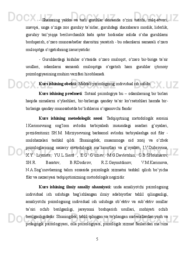 -   Shaxsning   yakka   va   turli   guruhlar   doirasida   o‘zini   tutishi,   xulq-atvori,
mavqei,   unga   o‘ziga   xos   guruhiy   ta’sirlar,   guruhdagi   shaxslararo   moslik,   liderlik,
guruhiy   taz’yiqqa   beriluvchanlik   kabi   qator   hodisalar   aslida   o‘sha   guruhlarni
boshqarish, o‘zaro munosabatlar sharoitini yaratish - bu odamlarni samarali o‘zaro
muloqotga o‘rgatishning zaruriyatidir. 
-   Guruhlardagi   kishilar   o‘rtasida   o‘zaro   muloqot,   o‘zaro   bir-biriga   ta’sir
usullari,   odamlarni   samarali   muloqotga   o‘rgatish   ham   guruhlar   ijtimoiy
psixologiyasining muhim vazifasi hisoblanadi. 
Kurs ishining obekti:  Maktab psixologning individual ish uslubi 
Kurs ishining predmeti :  Sotsial  psixologiya bu – odamlarning bir  birlari
haqida   nimalarni   o‘ylashlari,   bir-birlariga   qanday   ta’sir   ko‘rsatishlari   hamda   bir-
birlariga qanday munosabatda bo‘lishlarini o‘rganuvchi fandir 
Kurs   ishining   metodologik   asosi :   Tadqiqotning   metodologik   asosini
I.Karimovning   sog’lom   avlodni   tarbiyalash   xususidagi   asarlari   g’oyalari,
prezidentimiz   SH.M.   Mirziyoevning   barkamol   avlodni   tarbiyalashga   oid   fikr   -
mulohazalari   tashkil   qildi.   Shuningdek,   muammoga   oid   xorij   va   o’zbek
psixologlarining   nazariy   metodologik   ma’lumotlari   va   g’oyalari,   I.V.Dubrovina,
X.Y.   Liymets,   YU.L.Sierd   ,   E.G’.G’oziev,   M.G.Davletshin,   G.B.SHoumarov,
SH.R.   Baratov,   B.RDodirov,   R.Z.Gaynutdinov,   V.M.Karimova,
N.A.Sog’inovlarning   talim   soxasida   psixologik   xizmatni   tashkil   qilish   bo’yicha
fikr va nazariyasi tadqiqotimizning metodologik negizidir. 
Kurs   ishining   ilmiy   amaliy   ahamiyati:   unda   amaliyotchi   psixologning
individual   ish   uslubiga   bag’ishlangan   ilmiy   adabiyotlar   tahlil   qilinganligi,
amaliyotchi   psixologning   individual   ish   uslubiga   ob’ektiv   va   sub’ektiv   omillar
ta’siri   ochib   berilganligi,   jarayonni   boshqarish   usullari,   mohiyati   ochib
berilganligidadir. Shuningdek, tahlil qilingan va to’plangan materiallardan yosh va
pedagogik psixologiyasi, oila psixologiyasi, psixologik xizmat fanlaridan ma’ruza
5 