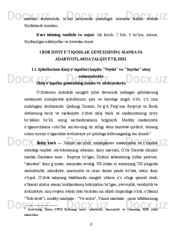 matnlari   tayorlashda,   ta’lim   jarayonida   psixologik   xizmatni   tashkil   etishda
foydalanish mumkin.
Kurs   ishining   tuzilishi   va   xajmi:   Ish   kirish,   2   bob,   4   bo’lim,   xulosa,
foydlanilgan adabiyotlar va ilovadan iborat. 
I BOB DINIY E’TIQODLAR GENEZISINING MANBA VA
ADABIYOTLARDA TALQIN ETILISHI.
1.1 Ajdodlarimiz diniy e’tiqodlari haqida "Veyshi" va "Suyshu" xitoy
solnomalarida
Diniy e’tiqodlar genezisining manba va  adabiyotlarda
O‘zbekiston   xududida   minglab   yillar   davomida   yashagan   qabilalarning
madaniyati   irmoqlardek   ajdodlarimiz   qoni   va   hayotiga   singib   o‘tib,   o‘z   izini
muhrlagani   shubhasizdir.   Qadimgi   Xorazm,   So‘g‘d,   Farg‘ona,   Baqtriya   va   Shosh
elatlarining   tarixi   va   madaniyati   o‘zbek   xalqi   tarixi   va   madaniyatining   uzviy
bo‘laklari   bo‘lib,   uning   sarchashmalarini   belgilaydi.   Moddiy   madaniyatni
o‘rganuvchilarni   «cho‘llar   san’ati»ning   bir   xilligi   doim   hayratda   qoldirib,   shuning
uchun siyosiy o‘zgarishlar sivilizatsiya yo‘qolishiga keltirmaganligi tan olinadi. 1
Ilohiy   kuch   —   Xudoni   tan   olish,   mintaqalararo   madaniyatlar   va   e’tiqodlar
orasidagi  raqobat,  ota-bobolarning  udumlari,  diniy  marosim,  O‘rta  Osiyoda  ellinizm
manbai   Gandxara   emas   -   Baqtriya   bo‘lgan,   Kushon   saltanatining   ilohlar   panteoni,
"xaloskor" diniy g‘oyalar, eramizdan avvalgi 700 yildan to eramizning 700 yiligacha
zardushtiylik,   yahudiylik,   nasroniylik   va   islom   dinlari   paydo   bo‘ladi,   tabiiy   diniy
e’tiqod,   O‘zbek   xalqining   shakllanishi   minglab   yillarni   o‘z   ichiga   qamrab   oladi,
o‘lkamiz aholisi eramiz boshlaridanoq turkiyzabon bo‘lgan, yovvoyilik, vaxshiylik va
sivilizatsiya, oziq-ovqatni ovlash yoki terishdan uni ishlab chiqarishga o‘tish, o‘lkamiz
"Tosh kitob"i, moddiy manbalar - "Yer arxivi", Yozma manbalar - inson tafakkurining
1
  Armstrong,   Karen.   (1993).   Xudoning   tarixi:   yahudiylik,   nasroniylik   va   islomning   4000   yillik
izlanishlari.
6 