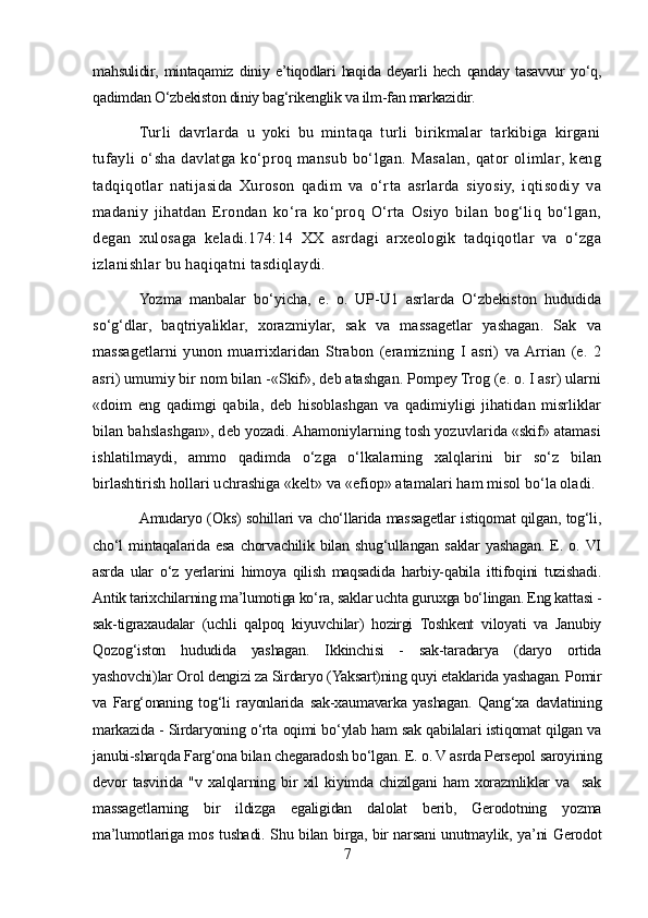 mahsulidir,   mintaqamiz   diniy   e’tiqodlari   haqida   deyarli   hech   qanday   tasavvur   yo‘q,
qadimdan O‘zbekiston diniy bag‘rikenglik va ilm-fan markazidir.
Turli   davrlarda   u   yoki   bu   mintaqa   turli   birikmalar   tarkibiga   kirgani
tufayli   o‘sha   davlatga   ko‘proq   mansub   bo‘lgan.   Masalan,   qator   olimlar,   keng
tadqiqotlar   natijasida   Xuroson   qadim   va   o‘rta   asrlarda   siyosiy,   iqtisodiy   va
madaniy   jihatdan   Erondan   ko‘ra   ko‘proq   O‘rta   Osiyo   bilan   bog‘liq   bo‘lgan,
degan   xulosaga   keladi.174:14   XX   asrdagi   arxeologik   tadqiqotlar   va   o‘zga
izlanishlar bu haqiqatni tasdiqlaydi.
Yozma   manbalar   bo‘yicha,   e.   o.   UP-U1   asrlarda   O‘zbekiston   hududida
so‘g‘dlar,   baqtriyaliklar,   xorazmiylar,   sak   va   massagetlar   yashagan.   Sak   va
massagetlarni   yunon   muarrixlaridan   Strabon   (eramizning   I   asri)   va  Arrian   (e.   2
asri) umumiy bir nom bilan -«Skif», deb atashgan. Pompey Trog (e. o. I asr) ularni
«doim   eng   qadimgi   qabila,   deb   hisoblashgan   va   qadimiyligi   jihatidan   misrliklar
bilan bahslashgan», deb yozadi. Ahamoniylarning tosh yozuvlarida «skif» atamasi
ishlatilmaydi,   ammo   qadimda   o‘zga   o‘lkalarning   xalqlarini   bir   so‘z   bilan
birlashtirish hollari uchrashiga «kelt» va «efiop» atamalari ham misol bo‘la oladi.
Amudaryo (Oks) sohillari va cho‘llarida massagetlar istiqomat qilgan, tog‘li,
cho‘l   mintaqalarida   esa   chorvachilik   bilan   shug‘ullangan   saklar   yashagan.   E.   o.  VI
asrda   ular   o‘z   yerlarini   himoya   qilish   maqsadida   harbiy-qabila   ittifoqini   tuzishadi.
Antik tarixchilarning ma’lumotiga ko‘ra, saklar uchta guruxga bo‘lingan. Eng kattasi -
sak-tigraxaudalar   (uchli   qalpoq   kiyuvchilar)   hozirgi   Toshkent   viloyati   va   Janubiy
Qozog‘iston   hududida   yashagan.   Ikkinchisi   -   sak-taradarya   (daryo   ortida
yashovchi)lar Orol dengizi za Sirdaryo (Yaksart)ning quyi etaklarida yashagan. Pomir
va   Farg‘onaning   tog‘li   rayonlarida   sak-xaumavarka   yashagan.   Qang‘xa   davlatining
markazida - Sirdaryoning o‘rta oqimi bo‘ylab ham sak qabilalari istiqomat qilgan va
janubi-sharqda Farg‘ona bilan chegaradosh bo‘lgan. E. o. V asrda Persepol saroyining
devor   tasvirida   "v   xalqlarning   bir   xil   kiyimda   chizilgani   ham   xorazmliklar   va     sak
massagetlarning   bir   ildizga   egaligidan   dalolat   berib,   Gerodotning   yozma
ma’lumotlariga mos tushadi. Shu bilan birga, bir narsani unutmaylik, ya’ni Gerodot
7 