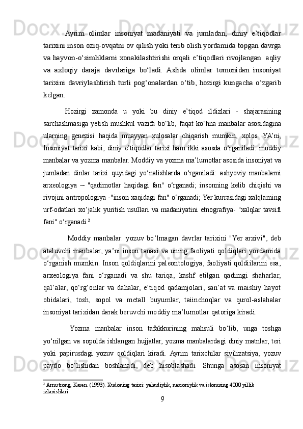 Ayrim   olimlar   insoniyat   madaniyati   va   jumladan,   diniy   e’tiqodlar	
tarixini inson oziq-ovqatni ov qilish yoki terib olish yordamida topgan davrga
va hayvon-o‘simliklarni xonakilashtirishi orqali e’tiqodlari rivojlangan   aqliy
va   axloqiy   daraja   davrlariga   bo‘ladi.   Aslida   olimlar   tomonidan   insoniyat
tarixini   davriylashtirish   turli   pog‘onalardan   o‘tib,   hozirgi   kungacha   o‘zgarib
kelgan.Hozirgi   zamonda   u   yoki   bu   diniy   e’tiqod   ildizlari   -   shajarasining
sarchashmasiga   yetish   mushkul   vazifa   bo‘lib,   faqat   ko‘hna   manbalar   asosidagina
ularning   genezisi   haqida   muayyan   xulosalar   chiqarish   mumkin,   xolos.   YA’ni,
Insoniyat   tarixi   kabi,   diniy   e’tiqodlar   tarixi   ham   ikki   asosda   o‘rganiladi:   moddiy
manbalar va yozma manbalar. Moddiy va yozma ma’lumotlar asosida insoniyat va
jumladan   dinlar   tarixi   quyidagi   yo‘nalishlarda   o‘rganiladi:   ashyoviy   manbalarni
arxeologiya   ~   "qadimotlar   haqidagi   fan"   o‘rganadi;   insonning   kelib   chiqishi   va
rivojini antropologiya -"inson xaqidagi fan" o‘rganadi; Yer kurrasidagi xalqlarning
urf-odatlari   xo‘jalik   yuritish   usullari   va   madaniyatini   etnografiya-   "xalqlar   tavsifi
fani" o‘rganadi. 2
  Moddiy   manbalar:   yozuv   bo‘lmagan   davrlar   tarixini   "Yer   arxivi",   deb
ataluvchi   manbalar,  ya’ni   inson   tanasi   va  uning   faoliyati   qoldiqlari   yordamida
o‘rganish mumkin. Inson qoldiqlarini paleontologiya, faoliyati qoldiilarini esa,
arxeologiya   fani   o‘rganadi   va   shu   tariqa,   kashf   etilgan   qadimgi   shaharlar,
qal’alar,   qo‘rg‘onlar   va   dahalar,   e’tiqod   qadamjolari,   san’at   va   maishiy   hayot
obidalari,   tosh,   sopol   va   metall   buyumlar,   taiinchoqlar   va   qurol-aslahalar
insoniyat tarixidan darak beruvchi moddiy ma’lumotlar qatoriga kiradi.
  Yozma   manbalar   inson   tafakkurining   mahsuli   bo‘lib,   unga   toshga
yo‘nilgan va sopolda  ishlangan hujjatlar, yozma manbalardagi  diniy matnlar, teri
yoki   papirusdagi   yozuv   qoldiqlari   kiradi.  Ayrim   tarixchilar   sivilizatsiya,   yozuv
paydo   bo‘lishidan   boshlanadi,   deb   hisoblashadi.   Shunga   asosan   insoniyat
2
  Armstrong, Karen.   (1993).   Xudoning tarixi: yahudiylik, nasroniylik va islomning 4000 yillik 
izlanishlari.
9 