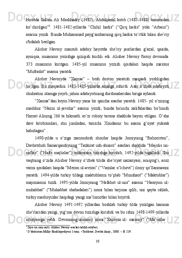 10Hirotda   Sulton   Ali   Mashhadiy   (1487),   Abduljamil   kotib   (1487-1488)   tomonidan
ko‘chirilgan” 1
.   1481-1482-yillarda   “Chihil   hadis”   (“Qirq   hadis”   yoki   “Arbain”)
asarini yozdi. Bunda Muhammad payg‘ambarning qirq hadisi to‘rtlik bilan she’riy
ifodalab berilgan.
Alisher   Navoiy   mansub   adabiy   hayotda   she’riy   janrlardan   g‘azal,   qasida,
ayniqsa,   muammo   yozishga   qiziqish   kuchli   edi.   Alisher   Navoiy   forsiy   devonida
373   muammo   kiritgan.   1485-yil   muammo   yozish   qoidalari   haqida   maxsus
”Mufradot”   asarini   yaratdi.
Alisher   Navoiyda   “Xamsa”   –   besh   doston   yaratish   maqsadi   yoshligidan
bo‘lgan.  Bu   maqsadini  1483-1485-yillarda  amalga   oshirdi.  Asar   o‘zbek   adabiyoti
shuhratini   olamga   yoyib,   jahon   adabiyotining   durdonalaridan   biriga   aylandi.
“Xamsa”dan keyin Navoiy yana bir qancha asarlar yaratdi. 1485- yil o‘zining
mashhur   “Nazm   ul-javohir”   asarini   yozdi,   bunda   birinchi   xalifalardan   bo‘lmish
Hazrat   Alining  266  ta  hikmatli   so‘zi   ruboiy  tarona  shaklida   bayon  etilgan.  O‘sha
davr   kitobxonlari,   shu   jumladan,   tarixchi   Xondamir   bu   asarni   g‘oyat   yuksak
baholagan” 1
.
1490-yilda   u   o‘ziga   zamondosh   shoirlar   haqida   Jomiyning   “Bahoriston”,
Davlatshoh Samarqandiyning “Tazkirat ush-shuaro” asarlari shaklida “Majolis un-
nafois”  (“Nafis  majlislar”)   tazkirasini  tuzishga   kirishib,   1492-yilda  tugalladi.  Shu
vaqtning   o‘zida   Alisher   Navoiy   o‘zbek   tilida   she’riyat   nazariyasi,   aniqrog‘i,   aruz
vazni qoidalari haqida “Mezon ul-avzon” (“Vaznlar o‘lchovi”) ilmiy qo‘llanmasini
yaratdi.   1494-yilda   turkiy   tildagi   maktublarini   to‘plab   “Munshaot”   (“Maktublar”)
majmuasini   tuzdi.   1495-yilda   Jomiyning   “Nafahot   ul-uns”   asarini   “Nasoyim   ul-
muhabbat”   (“Muhabbat   shabadalari”)   nomi   bilan   tarjima   qilib,   uni   qayta   ishlab,
turkiy   mashoyixlar   haqidagi yangi ma’lumotlar bilan boyitdi.
Alisher   Navoiy   1491-1492   yillardan   boshlab   turkiy   tilda   yozilgan   hamma
she’rlaridan yangi, yig‘ma devon tuzishga kirishdi va bu ishni 1498-1499-yillarda
nihoyasiga   yetdi.  Devonning   umumiy   nomi   “Xazoyin   ul-   maoniy”  (“Ma’nolar
4
  Ziyo   uz.com   sayti.   Alisher   Navoiy   asarlari   tahlili   sahifasi.
5
  O’zbekiston Milliy   Ensiklopediyasi   1-tom.   –Toshkent:.Davlat ilmiy,   2000.   –   B. 219. 