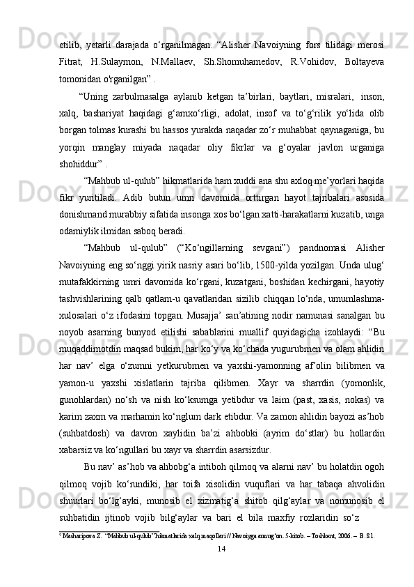 14etilib,   yetarli   darajada   o‘rganilmagan.   “Alisher   Navoiyning   fors   tilidagi   merosi
Fitrat,   H.Sulaymon,   N.Mallaev,   Sh.Shomuhamedov,   R.Vohidov,   Boltayeva
tomonidan o'rganilgan” 9
.
“Uning   zarbulmasalga   aylanib   ketgan   ta’birlari,   baytlari,   misralari,   inson,
xalq,   bashariyat   haqidagi   g‘amxo‘rligi,   adolat,   insof   va   to‘g‘rilik   yo‘lida   olib
borgan tolmas kurashi bu hassos yurakda naqadar zo‘r muhabbat qaynaganiga, bu
yorqin   manglay   miyada   naqadar   oliy   fikrlar   va   g‘oyalar   javlon   urganiga
shohiddur” 2
.
“Mahbub ul-qulub” hikmatlarida ham xuddi ana shu axloq me’yorlari haqida
fikr   yuritiladi.   Adib   butun   umri   davomida   orttirgan   hayot   tajribalari   asosida
donishmand murabbiy sifatida insonga xos bo‘lgan xatti-harakatlarni kuzatib, unga
odamiylik ilmidan   saboq   beradi.
“Mahbub   ul-qulub”   (“Ko‘ngillarning   sevgani”)   pandnomasi   Alisher
Navoiyning eng so‘nggi yirik nasriy asari bo‘lib, 1500-yilda yozilgan. Unda ulug‘
mutafakkirning   umri   davomida   ko‘rgani,   kuzatgani,   boshidan   kechirgani,   hayotiy
tashvishlarining   qalb   qatlam-u   qavatlaridan   sizilib   chiqqan   lo‘nda,   umumlashma-
xulosalari   o‘z   ifodasini   topgan.   Musajja’   san’atining   nodir   namunasi   sanalgan   bu
noyob   asarning   bunyod   etilishi   sabablarini   muallif   quyidagicha   izohlaydi:   “Bu
muqaddimotdin maqsad bukim, har ko‘y va ko‘chada yugurubmen va olam ahlidin
har   nav’   elga   o‘zumni   yetkurubmen   va   yaxshi-yamonning   af’olin   bilibmen   va
yamon-u   yaxshi   xislatlarin   tajriba   qilibmen.   Xayr   va   sharrdin   (yomonlik,
gunohlardan)   no‘sh   va   nish   ko‘ksumga   yetibdur   va   laim   (past,   xasis,   nokas)   va
karim zaxm va marhamin ko‘nglum dark etibdur. Va zamon ahlidin bayozi as’hob
(suhbatdosh)   va   davron   xaylidin   ba’zi   ahbobki   (ayrim   do‘stlar)   bu   hollardin
xabarsiz   va ko‘ngullari   bu   xayr   va sharrdin   asarsizdur.
Bu nav’ as’hob va ahbobg‘a intiboh qilmoq va alarni nav’ bu holatdin ogoh
qilmoq   vojib   ko‘rundiki,   har   toifa   xisolidin   vuquflari   va   har   tabaqa   ahvolidin
shuurlari   bo‘lg‘ayki,   munosib   el   xizmatig‘a   shitob   qilg‘aylar   va   nomunosib   el
suhbatidin   ijtinob   vojib   bilg‘aylar   va   bari   el   bila   maxfiy   rozlaridin   so‘z
9  
Masharipova   Z.   “Mahbub   ul-qulub”   hikmatlarida   xalq   maqollari   //   Navoiyga   armug‘on.   5-kitob. –   Toshkent,   2006. –   B.   81. 