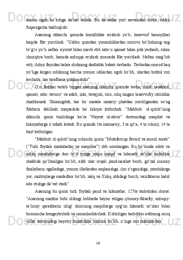 16doimo   ogoh   bo‘lishga   da’vat   etiladi.   Bu   da’vatlar   yurt   sarvaridan   tortib,   oddiy
fuqarogacha   taalluqlidir.
Asarning   ikkinchi   qismida   komillikka   erishish   yo‘li,   tasavvuf   tamoyillari
haqida   fikr   yuritiladi.   “Ushbu   qismdan   yomonliklardan   mosivo   bo‘lishning   eng
to‘g‘ri yo‘li nafsni riyozat bilan mavh etib sabr-u qanoat bilan pok yashash, ruhni
chiniqtira borib, hamida axloqqa erishish  xususida  fikr  yuritiladi. Nafsni  mag‘lub
etib, ilohiy fayzdan bahra olishning dastlabki bekati-tavbadir. Tavbadan murod haq
yo‘liga  kirgan  solikning  barcha  yomon  ishlardan   ogoh  bo‘lib,  ulardan  butkul   voz
kechishi,   har taraflama poklanishdir”.
O‘n   fasldan   tarkib   topgan   asarning   ikkinchi   qismida   tavba,   zuhd,   tavakkul,
qanoat, sabr, tavoze’ va adab, zikr, tavajjuh, rizo, ishq singari tasavvufiy istilohlar
sharhlanadi.   Shuningdek,   har   bir   masala   nazariy   jihatdan   yoritilgandan   so‘ng
fikrlarni   dalillash   maqsadida   bir   hikoya   keltiriladi.   “Mahbub   ul-qulub”ning
ikkinchi   qismi   tuzilishiga   ko‘ra   “Hayrat   ul-abror”   dostonidagi   maqolat   va
hikoyatlarga o‘xshab ketadi. Bu qismda 1ta masnaviy, 3 ta qit’a, 4 ta ruboiy, 14 ta
bayt keltirilgan.
“Mahbub ul-qulub”ning uchinchi qismi “Mutafarriqa favoid va amsol surati”
(“Turli   foydali   maslahatlar   va   maqollar”)   deb   nomlangan.   Bu   bo‘limda   odob   va
axloq   masalalariga   doir   to‘rt   yuzga   yaqin   maqol   va   hikmatli   so‘zlar   tanbehlar
shaklida   qo‘llanilgan   bo‘lib,   adib   ular   orqali   pand-nasihat   berib,   go‘zal   insoniy
fazilatlarni egallashga, yomon illatlardan saqlanishga, ilm o‘rganishga, yaxshilarga
yor, muhtojlarga madadkor bo‘lib, xalq va Xoliq oldidagi burch, vazifalarini halol
ado etishga da’vat   etadi”.
Asarning   bu   qismi   turli   foydali   pand   va   hikmatlar,   127ta   tanbehdan   iborat.
“Asarning   mazkur   bobi   oldingi   boblarda   bayon   etilgan   ijtimoiy-falsafiy,   axloqiy-
ta’limiy   qarashlarni   ulug‘   shoirning   maqollarga   uyg‘un   hikmatli   so‘zlari   bilan
birmuncha kengaytiriladi va umumlashtiriladi. Keltirilgan tanbehlar adibning uzoq
yillar   davomidagi   hayotiy   kuzatishlar   hosilasi   bo‘lib,   o‘ziga   xos   hukmlardan 