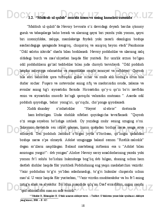 181.2.   “Mahbub   ul-qulub”   asarida   inson   va   uning   kamoloti   xususida
“Mahbub   ul-qulub”da   Navoiy   bevosita   o‘z   davridagi   deyarli   barcha   ijtimoiy
guruh   va   tabaqalarga   baho   beradi   va   ularning   qaysi   biri   yaxshi   yoki   yomon,   qaysi
biri   insoniylikka,   xalqqa,   mamlakatga   foydali   yoki   zararli   ekanligini   boshqa
asarlaridagiga   qaraganda   kengroq,   chuqurroq   va   aniqroq   bayon   etadi”.Pandnoma
“Odil   salotin   zikrida”   sharhi   bilan   boshlanadi.   Navoiy   podshohlar   va   ularning   xalq
oldidagi   burch   va   mas’uliyatlari   haqida   fikr   yuritadi.   Bir   umrlik   orzusi   bo‘lgan
odil   podshohlarni   go‘zal   tashbehlar   bilan   juda   chiroyli   tasvirlaydi.   ”Odil   podshoh
haqdin   xaloyiqqa   rahmatdur   va   mamolikka   mujibi   amniyat   va   rafohiyat.   Quyosh
bila   abri   bahordek   qora   tufroqdin   gullar   ochar   va   mulk   ahli   boshig‘a   oltun   bila
durlar   sochar.   Fuqaro   va   notavonlar   aning   rifq   va   madorisidin   osuda,   zalama   va
avonlar   aning   tig‘i   siyosatidin   farsuda.   Hirosatidin   qo‘y-u   qo‘zi   bo‘ri   xavfidin
emin   va   siyosatidin   musofir   ko‘ngli   qaroqchi   vahmidin   mutmain   ”.   Asarda   odil
podshoh   quyoshga,   bahor   yomg‘iri,   qo‘riqchi,   cho‘ponga   qiyoslanadi.
Xuddi shunday o‘xshatishlar “Hayrat ul-abror” dostonida
ham   keltirilgan.   Unda   shohlik   sifatlari   quyidagicha   tavsiflanadi:   ”Quyosh
o‘zi   senga   soyabon   bo‘lishga   intiladi.   Oy   yuzidagi   muhr   sening   uzuging   o‘rni.
Sulaymon   davlatida   sen   ishrat   qilasan;   humo   qushidan   boshqa   narsa   senga   soya
solmaydi.   Sen   podshoh   Jamshid   o‘tirgan   joyda   o‘ltiribsan,   qo‘lingni   qadahdan
boshqa   narsa   o‘pa   olmaydi.   Adolat   uzugingga   baland   osmon   ”Rostlik-xaloslik”
degan   so‘zlarni   naqshlagan.   Baland   martabang   xutbasini   esa   u   “Adolat   bilan
amiringni yurgiz!”-   deb yozgan”.Alisher   Navoiy   saroy   amaldorlarining   yaxshi   yoki
yomon   fe’l   sohibi   bo‘lishini   hukmdorga   bog‘liq   deb   bilgan,   shuning   uchun   ham
dastlab   shohlar   haqida   fikr yuritiladi.Podshohning   eng   yaqin   maslahatchisi   vazirdir.
Vazir   podshohni   to‘g‘ri   yo‘ldan   adashmasligi,   to‘g‘ri   hukmlar   chiqarishi   uchun
mas’ul. U vazir haqida fikr   yuritarkan, “Vazir vizrdin mushtarakdur va bu fe’l aning
zotig‘a ahak va alyakdur.   Bu ishni pisandida qilq’on Osaf ermishkim, nigini naqshi
“qad rahimallohu man an   safa   ermish”.  
11
  Vohidov R,   Eshonqulov H.   O‘zbek   mumtoz   adabiyot tarixi.   –   Toshket: O‘zbekiston   yozuvchilar uyushmasi   Adabiyot
jamg‘armasi,   2006.   –   B.   435 