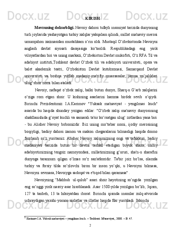2KIRISH
Mavzuning dolzarbligi.  Navoiy dahosi tufayli insoniyat tarixida dunyoning
turli joylarida yashayotgan turkiy xalqlar yakqalam qilindi, millat ma'naviy merosi
umumjahon xazinasidan mustahkam o‘rin oldi. Mustaqil  O‘zbekistonda Navoiyni
anglash   davlat   siyosati   darajasiga   ko‘tarildi.   Respublikadagi   eng   yirik
viloyatlardan biri va uning markazi, O‘zbekiston Davlat mukofoti, O‘z RFA Til va
adabiyot   instituti,Toshkent   davlat   O‘zbek   tili   va   adabiyoti   universiteti,   opera   va
balet   akademik   teatri,   O‘zbekiston   Davlat   kutubxonasi,   Samarqand   Davlat
universiteti   va   boshqa   yuzlab   madaniy-ma'rifiy   muassasalar,   jamoa   xo‘jaliklari
ulug'   shoir   nomi   bilan   ataladi.
Navoiy, nafaqat  o‘zbek xalqi, balki  butun dunyo, Sharq-u G‘arb xalqlarini
o‘ziga   rom   etgan   shoir.   U   kishining   asarlarini   hamma   birdek   sevib   o‘qiydi.
Birinchi   Prezidentimiz   I.A.Karimov   "Yuksak   ma'naviyat   -   yengilmas   kuch"
asarida   bu   haqida   shunday   yozgan   edilar:   "O‘zbek   xalqi   ma'naviy   dunyosining
shakllanishida   g‘oyat   kuchli   va   samarali   ta'sir   ko‘rsatgan   ulug‘   zotlardan   yana   biri
-   bu   Alisher   Navoiy   bobomizdir.   Biz   uning   mo‘tabar   nomi,   ijodiy   merosining
boqiyligi,   badiiy   dahosi   zamon   va   makon   chegaralarini   bilmasligi   haqida   doimo
faxrlanib   so‘z   yuritamiz.   Alisher   Navoiy   xalqimizning   ongi   va   tafakkuri,   badiiy
madaniyati   tarixida   butun   bir   davrni   tashkil   etadigan   buyuk   shaxs,   milliy
adabiyotimizning   tengsiz   namoyondasi,   millatimizning   g‘ururi,   sha'n-u   sharafini
dunyoga   tarannum   qilgan   o‘lmas   so‘z   san'atkoridir.   Ta'bir   joiz   bo‘lsa,   olamda
turkiy   va   forsiy   tilda   so‘zlovchi   biron   bir   inson   yo‘qki,   u   Navoiyni   bilmasa,
Navoiyni sevmasa,   Navoiyga sadoqat   va e'tiqod   bilan   qaramasa" 1
.
Navoiyning   “Mahbub   ul-qulub”   asari   shoir   hayotining   so‘ngida   yozilgan
eng so‘nggi yirik nasriy asar hisoblanadi. Asar 1500-yilda yozilgan bo‘lib, 3qism,
127   ta   tanbeh,   13   ta   hikoyatdan   iborat.   Birinchi   qismda   insonlar   xulq-atvorida
uchraydigan   yaxshi-yomon   xislatlar   va   illatlar   haqida   fikr   yuritiladi.   Ikkinchi
1  
Karimov   I.A.   Yuksak   ma'naviyat   –  yengilmas   kuch.  –   Toshkent:   M'anaviyat,   2008.   –   B.   47. 