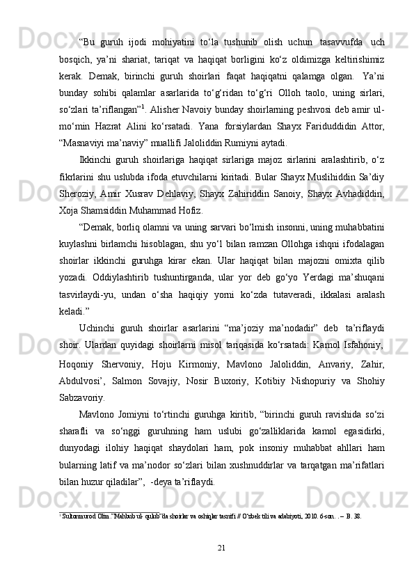 21“Bu   guruh   ijodi   mohiyatini   to‘la   tushunib   olish   uchun   tasavvufda   uch
bosqich,   ya’ni   shariat,   tariqat   va   haqiqat   borligini   ko‘z   oldimizga   keltirishimiz
kerak.   Demak,   birinchi   guruh   shoirlari   faqat   haqiqatni   qalamga   olgan.   Ya’ni
bunday   sohibi   qalamlar   asarlarida   to‘g‘ridan   to‘g‘ri   Olloh   taolo,   uning   sirlari,
so‘zlari   ta’riflangan” 1
.  Alisher   Navoiy  bunday  shoirlarning  peshvosi   deb  amir   ul-
mo‘min   Hazrat   Alini   ko‘rsatadi.   Yana   forsiylardan   Shayx   Fariduddidin   Attor,
“Masnaviyi ma’naviy” muallifi Jaloliddin   Rumiyni aytadi.
Ikkinchi   guruh   shoirlariga   haqiqat   sirlariga   majoz   sirlarini   aralashtirib,   o‘z
fikrlarini  shu  uslubda ifoda etuvchilarni  kiritadi. Bular  Shayx Muslihiddin  Sa’diy
Sheroziy,   Amir   Xusrav   Dehlaviy,   Shayx   Zahiriddin   Sanoiy,   Shayx   Avhadiddin,
Xoja   Shamsiddin   Muhammad   Hofiz.
“Demak, borliq olamni va uning sarvari bo‘lmish insonni, uning muhabbatini
kuylashni   birlamchi   hisoblagan,   shu   yo‘l   bilan   ramzan   Ollohga   ishqni   ifodalagan
shoirlar   ikkinchi   guruhga   kirar   ekan.   Ular   haqiqat   bilan   majozni   omixta   qilib
yozadi.   Oddiylashtirib   tushuntirganda,   ular   yor   deb   go‘yo   Yerdagi   ma’shuqani
tasvirlaydi-yu,   undan   o‘sha   haqiqiy   yorni   ko‘zda   tutaveradi,   ikkalasi   aralash
keladi.”
Uchinchi   guruh   shoirlar   asarlarini   “ma’joziy   ma’nodadir”   deb   ta’riflaydi
shoir.   Ulardan   quyidagi   shoirlarni   misol   tariqasida   ko‘rsatadi:   Kamol   Isfahoniy,
Hoqoniy   Shervoniy,   Hoju   Kirmoniy,   Mavlono   Jaloliddin,   Anvariy,   Zahir,
Abdulvosi’,   Salmon   Sovajiy,   Nosir   Buxoriy,   Kotibiy   Nishopuriy   va   Shohiy
Sabzavoriy.
Mavlono   Jomiyni   to‘rtinchi   guruhga   kiritib,   “birinchi   guruh   ravishida   so‘zi
sharafli   va   so‘nggi   guruhning   ham   uslubi   go‘zalliklarida   kamol   egasidirki,
dunyodagi   ilohiy   haqiqat   shaydolari   ham,   pok   insoniy   muhabbat   ahllari   ham
bularning   latif   va   ma’nodor   so‘zlari   bilan   xushnuddirlar   va   tarqatgan   ma’rifatlari
bilan huzur qiladilar”, 2
 -deya ta’riflaydi.
1
  Sultonmurod   Olim.”Mahbub   ul-   qulub”da   shoirlar   va   oshiqlar   tasnifi   // O‘zbek   tili   va   adabiyoti,   2010.   6-son.   . –   B.   38. 
