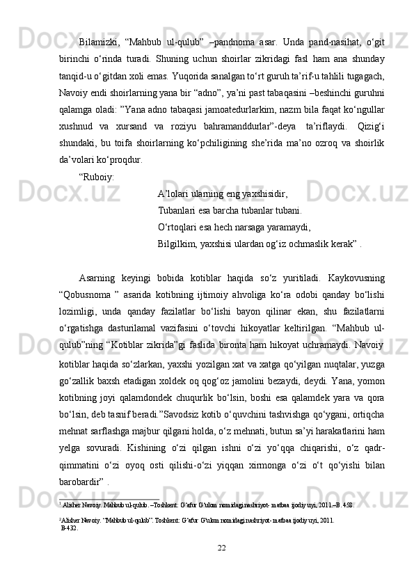 22Bilamizki,   “Mahbub   ul-qulub”   –pandnoma   asar.   Unda   pand-nasihat,   o‘git
birinchi   o‘rinda   turadi.   Shuning   uchun   shoirlar   zikridagi   fasl   ham   ana   shunday
tanqid-u o‘gitdan xoli emas. Yuqorida sanalgan to‘rt guruh ta’rif-u tahlili tugagach,
Navoiy endi shoirlarning yana bir “adno”, ya’ni past tabaqasini –beshinchi guruhni
qalamga oladi: ”Yana adno tabaqasi jamoatedurlarkim, nazm bila faqat ko‘ngullar
xushnud   va   xursand   va   roziyu   bahramanddurlar”-deya   ta’riflaydi.   Qizig‘i
shundaki,   bu   toifa   shoirlarning   ko‘pchiligining   she’rida   ma’no   ozroq   va   shoirlik
da’volari ko‘proqdur.
“Ruboiy:
A’lolari ularning eng yaxshisidir,  
Tubanlari esa barcha tubanlar tubani.  
O‘rtoqlari   esa   hech   narsaga   yaramaydi,
Bilgilkim,   yaxshisi   ulardan   og‘iz   ochmaslik   kerak” 1
.
Asarning   keyingi   bobida   kotiblar   haqida   so‘z   yuritiladi.   Kaykovusning
“Qobusnoma   ”   asarida   kotibning   ijtimoiy   ahvoliga   ko‘ra   odobi   qanday   bo‘lishi
lozimligi,   unda   qanday   fazilatlar   bo‘lishi   bayon   qilinar   ekan,   shu   fazilatlarni
o‘rgatishga   dasturilamal   vazifasini   o‘tovchi   hikoyatlar   keltirilgan.   “Mahbub   ul-
qulub”ning   “Kotiblar   zikrida”gi   faslida   bironta   ham   hikoyat   uchramaydi.   Navoiy
kotiblar haqida so‘zlarkan, yaxshi yozilgan xat va xatga qo‘yilgan nuqtalar, yuzga
go‘zallik baxsh etadigan xoldek oq qog‘oz jamolini bezaydi,   deydi. Yana, yomon
kotibning   joyi   qalamdondek   chuqurlik   bo‘lsin,   boshi   esa   qalamdek   yara   va   qora
bo‘lsin, deb tasnif beradi.”Savodsiz kotib o‘quvchini tashvishga qo‘ygani, ortiqcha
mehnat sarflashga majbur qilgani holda, o‘z mehnati, butun sa’yi harakatlarini ham
yelga   sovuradi.   Kishining   o‘zi   qilgan   ishni   o‘zi   yo‘qqa   chiqarishi,   o‘z   qadr-
qimmatini   o‘zi   oyoq   osti   qilishi-o‘zi   yiqqan   xirmonga   o‘zi   o‘t   qo‘yishi   bilan
barobardir” 1
.
1
  Alisher   Navoiy.  Mahbub   ul-qulub.   –Toshkent: G‘afur   G‘ulom   nomidagi nashriyot- matbaa   ijodiy   uyi,   2011.–B.   458.
2
Alisher Navoiy. “Mahbub ul-qulub”. Toshkent: G‘afur   G‘ulom nomidagi nashriyot- matbaa ijodiy uyi, 2011.  
B-432. 