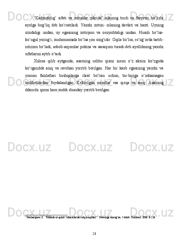 23“Kadxudolig‘   sifati   va   xotunlar   zikrida”-oilaning   tinch   va   farovon   bo‘lishi
ayolga   bog‘liq   deb   ko‘rsatiladi.   Yaxshi   xotun-   oilaning   davlati   va   baxti.   Uyning
ozodaligi   undan,   uy   egasining   xotirjam   va   osoyishtaligi   undan.   Husnli   bo‘lsa-
ko‘ngul yozug‘i, xushmuomala bo‘lsa-jon ozig‘idir. Oqila bo‘lsa, ro‘zg‘orda tartib-
intizom bo‘ladi, asbob-anjomlar pokiza va saranjom turadi-deb ayollikning yaxshi
sifatlarini aytib   o‘tadi.
Xulosa   qilib   aytganda,   asarning   ushbu   qismi   inson   o‘z   aksini   ko‘zguda
ko‘rgandek   aniq   va   ravshan   yoritib   berilgan.   Har   bir   kasb   egasining   yaxshi   va
yomon   fazilatlari   boshqalarga   ibrat   bo‘lsin   uchun,   bir-biriga   o‘xshamagan
tashbehlardan   foydalanilgan.   Keltirilgan   misollar   esa   qisqa   va   aniq.   Asarning
ikkinchi qismi   ham   xuddi   shunday   yoritib   berilgan.
1  
Masharipova   Z.   “Mahbub   ul-qulub”   hikmatlarida   xalq   maqollari”.   Navoiyga   armug‘on.   5-kitob.   Toshkent.   2006.   B.126. 