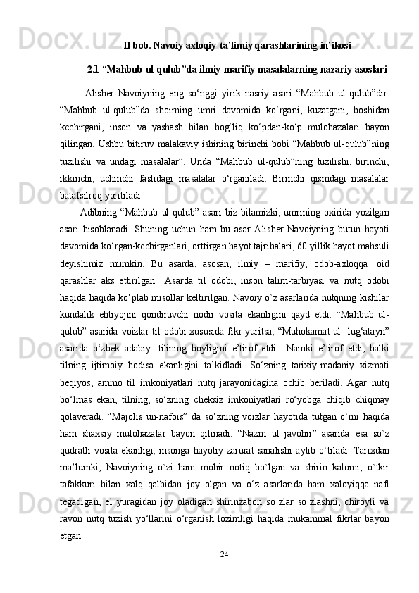 24II   bob.   Navoiy   axloqiy-ta’limiy   qarashlarining   in’ikosi
2.1 “Mahbub   ul-qulub”da   ilmiy-marifiy   masalalarning   nazariy   asoslari
Alisher   Navoiyning   eng   so‘nggi   yirik   nasriy   asari   “Mahbub   ul-qulub”dir.
“Mahbub   ul-qulub”da   shoirning   umri   davomida   ko‘rgani,   kuzatgani,   boshidan
kechirgani,   inson   va   yashash   bilan   bog‘liq   ko‘pdan-ko‘p   mulohazalari   bayon
qilingan.   Ushbu   bitiruv   malakaviy   ishining   birinchi   bobi   “Mahbub   ul-qulub”ning
tuzilishi   va   undagi   masalalar”.   Unda   “Mahbub   ul-qulub”ning   tuzilishi,   birinchi,
ikkinchi,   uchinchi   faslidagi   masalalar   o‘rganiladi.   Birinchi   qismdagi   masalalar
batafsilroq yoritiladi.
Adibning   “Mahbub   ul-qulub”   asari   biz   bilamizki,   umrining   oxirida   yozilgan
asari   hisoblanadi.   Shuning   uchun   ham   bu   asar   Alisher   Navoiyning   butun   hayoti
davomida ko‘rgan-kechirganlari, orttirgan hayot tajribalari, 60 yillik hayot mahsuli
deyishimiz   mumkin.   Bu   asarda,   asosan,   ilmiy   –   marifiy,   odob-axloqqa   oid
qarashlar   aks   ettirilgan.   Asarda   til   odobi,   inson   talim-tarbiyasi   va   nutq   odobi
haqida haqida ko‘plab misollar keltirilgan. Navoiy o`z asarlarida nutqning kishilar
kundalik   ehtiyojini   qondiruvchi   nodir   vosita   ekanligini   qayd   etdi.   “Mahbub   ul-
qulub” asarida voizlar  til  odobi xususida  fikr yuritsa, “Muhokamat  ul- lug‘atayn”
asarida   o‘zbek   adabiy   tilining   boyligini   e’tirof   etdi.   Nainki   e’tirof   etdi,   balki
tilning   ijtimoiy   hodisa   ekanligini   ta’kidladi.   So‘zning   tarixiy-madaniy   xizmati
beqiyos,   ammo   til   imkoniyatlari   nutq   jarayonidagina   ochib   beriladi.   Agar   nutq
bo‘lmas   ekan,   tilning,   so‘zning   cheksiz   imkoniyatlari   ro‘yobga   chiqib   chiqmay
qolaveradi.   “Majolis   un-nafois”   da   so‘zning   voizlar   hayotida   tutgan   o`rni   haqida
ham   shaxsiy   mulohazalar   bayon   qilinadi.   “Nazm   ul   javohir”   asarida   esa   so`z
qudratli   vosita   ekanligi,   insonga   hayotiy   zarurat   sanalishi   aytib   o`tiladi.   Tarixdan
ma’lumki,   Navoiyning   o`zi   ham   mohir   notiq   bo`lgan   va   shirin   kalomi,   o`tkir
tafakkuri   bilan   xalq   qalbidan   joy   olgan   va   o‘z   asarlarida   ham   xaloyiqqa   nafi
tegadigan,   el   yuragidan   joy   oladigan   shirinzabon   so`zlar   so`zlashni,   chiroyli   va
ravon   nutq   tuzish   yo‘llarini   o‘rganish   lozimligi   haqida   mukammal   fikrlar   bayon
etgan. 