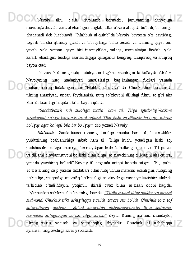 25Navoiy   tilni   o`sib,   rivojlanib   boruvchi,   jamiyatning   ehtiyojiga
muvofiqlashuvchi zarurat ekanligini anglab, tillar o`zaro aloqada bo‘ladi, bir-biriga
chatishadi   deb   hisoblaydi.   “Mahbub   ul-qulub”da   Navoiy   bevosita   o‘z   davridagi
deyarli   barcha   ijtimoiy   guruh   va   tabaqalarga   baho   beradi   va   ularning   qaysi   biri
yaxshi   yoki   yomon,   qaysi   biri   insoniylikka,   xalqqa,   mamlakatga   foydali   yoki
zararli ekanligini boshqa asarlaridagiga qaraganda kengroq, chuqurroq va aniqroq
bayon etadi.
Navoiy   kishining   nutq   qobiliyatini   tug‘ma   ekanligini   ta’kidlaydi.   Alisher
Navoiyning   nutq   madaniyati   masalalariga   bag‘ishlangan   fikrlari   yanada
mukammalroq  ifodalangan  asari   “Mahbub  ul-qulub”  dir.  Chunki   shoir   bu  asarida
tilning   ahamiyati,   undan   foydalanish,   nutq   so‘zlovchi   dilidagi   fikrni   to‘g‘ri   aks
ettirish lozimligi   haqida   fikrlar   bayon   qiladi.
“Saodatbaxsh              ruh              zuloliga              matla`              ham              til.              Tilga              iqtidorlig‘-hakimi   
xiradmand,  so`zga  ixtiyorsiz-layni  najand.  Tilki   fasih  va  dilnazir  bo`lgay,  xubroq
bo`lgay        agar ko`ngil        bila        bir        bo`lgay”      deb yozadi Navoiy.
Ma`nosi:   “Saodatbaxsh   ruhning   tiniqligi   manba   ham   til,   baxtsizliklar
yulduzining   boshlanishiga   sabab   ham   til.   Tiliga   kuchi   yetadigan   kishi   aql
podshosidir:   so`zga   ahamiyat   bermaydigan   kishi   la`natlangan,   pastdir.   Til   go`zal
va dillarni olovlantiruvchi bo`lishi bilan birga, so`zlovchining dilidagini aks ettirsa,
yanada   yaxshiroq   bo‘ladi”.Navoiy   til   deganda   nutqni   ko`zda   tutgan.   Til,   ya`ni
so`z o`zining ko`p   yaxshi   fazilatlari   bilan   nutq   uchun   material   ekanligini,   nutqning
qo`polligi,   maqsadga muvofiq bo`lmasligi so`zlovchiga zarar yetkazishini alohida
ta’kidlab   o‘tadi.Mayin,   yoqimli,   shirali   ovoz   bilan   so`zlash   odobi   haqida,
o`ylamasdan   so‘zlamaslik lozimligi   haqida:  “Tildin azubat dilpisanddur va miynat
sudmand.   Chuchuk   tilki   achig‘liqqa   evruldi,   zarari   oni   bo`ldi.   Chuchuk   so‘z   sof
ko‘ngullarga   nushdir...              So‘zni              ko‘ngulda              pishqormaguncha              tilga              kelturma,   
harnakim   ko‘nglungda   bo‘lsa,   tilga   surma”   deydi.   Buning   ma`nosi   shundayki,
tilning   shirin,   yoqimli   va   yumshoqligi   foydadir.   Chuchuk   til   achchiqqa
aylansa,   tinglovchiga zarar   yetkazadi. 
