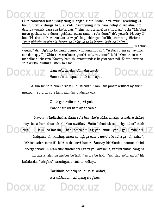 26Nutq nazariyasi   bilan   jiddiy   shug‘ullangan   shoir   “Mahbub   ul-qulub”   asarining 24-
bobini   voizlik   ilmiga   bag‘ishlaydi.   Navoiyning   o`zi   ham   notiqlik   san`atini   o`z  
davrida   yuksak   darajaga   ko`targan.   “Tilga   ixtiyorsiz-elga   e`tiborsiz”   yoki   “Ma`dani  
inson   gavhari   so`z   durur,   gulshani   odam   samari   so`z   durur”   deb   yozadi.   Navoiy   24  
bob   “Nasihat   ahli   va   voizlar   zikriga”   bag‘ishlangan   bo‘lib,   shoirning   fikricha  
“voiz   uldurki,        majlisg‘a             kirgan        to‘lg‘ay        va        to‘la        kirgan             holi             bo‘lg‘ay”.   
                                                                                                                          “Mahbubul
-   qulub”   da   “Og‘ziga   kelganni   demoq   -   nodonning   ishi”,   “Aytar   so‘zni   ayt,   aytmas  
so‘zdan   qayt”,   “Chin   so‘z-mo‘tabar   yaxshi   so‘z-muxtasar”   kabi   hikmatli   so`zlar,  
maqollar anchagina. Navoiy   ham shu mazmundagi baytlar yaratadi. Shoir nazarida  
so‘z   o‘likni   tiriltirish   kuchiga ega:
Ham so‘z ila elga o‘limdin najot,  
Ham   so‘z   ila   topub   o‘luk tan   hayot.
Ba’zan   bir   so‘z   bilan   tirik   vujud,   salomat   inson   ham   jonsiz   o‘lukka   aylanishi
mumkin.   Yolg‘on   so‘z ham   shunday   qudratga   ega:
O‘luk gar andin erur joni pok,  
Valekin tirikni   ham   aylar   halok.
Navoiy   ta’kidlashicha, shirin   so‘z   bilan   ko‘p   ishlar   amalga   oshadi.   Achchiq
may,   boda   ham   chuchuk   til   bilan   uzatiladi.   Hatto   “chuchuk   so`z   elga   izhor”   etish
orqali u kim bo‘lmasin, “har nechakim ag‘yor zurur yor” ga aylanadi.
Xalqimiz   tili   achchiq,   inson   ko‘ngliga   ozor   beruvchi   kishilarga   “tili   zahar”,
“tilidan   zahar   tomadi”   kabi   nisbatlarni   beradi.   Bunday   kishilardan   hamma   o‘zini
chetga   tortadi.   Dildan   suhbatlashishni   istamaydi,   aksincha,   zarurat   yuzasidangina
muomala   qilishga   majbur   bo`ladi.   Navoiy   bu   taxlit   “achchiq   so‘z,   anfos”   lik
kishilardan   “istig‘no”   zarurligini   o‘rinli   ta`kidlaydi:
Har kimki achchiq bo‘ldi so‘zi, anfosi,
Bor   suhbatidin   xalqning   istig‘nosi. 