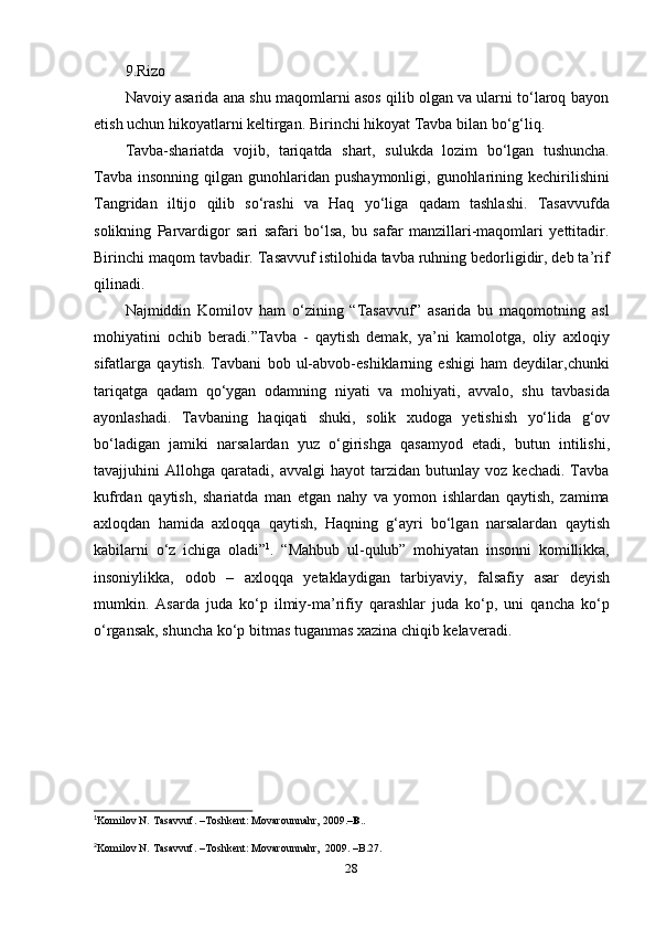 289.Rizo 2
Navoiy asarida ana shu maqomlarni asos qilib olgan va ularni to‘laroq bayon
etish   uchun   hikoyatlarni   keltirgan.   Birinchi   hikoyat   Tavba   bilan   bo‘g‘liq.
Tavba-shariatda   vojib,   tariqatda   shart,   sulukda   lozim   bo‘lgan   tushuncha.
Tavba  insonning  qilgan gunohlaridan  pushaymonligi,  gunohlarining  kechirilishini
Tangridan   iltijo   qilib   so‘rashi   va   Haq   yo‘liga   qadam   tashlashi.   Tasavvufda
solikning   Parvardigor   sari   safari   bo‘lsa,   bu   safar   manzillari-maqomlari   yettitadir.
Birinchi maqom tavbadir. Tasavvuf istilohida tavba ruhning bedorligidir, deb ta’rif
qilinadi.
Najmiddin   Komilov   ham   o‘zining   “Tasavvuf”   asarida   bu   maqomotning   asl
mohiyatini   ochib   beradi.”Tavba   -   qaytish   demak,   ya’ni   kamolotga,   oliy   axloqiy
sifatlarga   qaytish.   Tavbani   bob   ul-abvob-eshiklarning   eshigi   ham   deydilar,chunki
tariqatga   qadam   qo‘ygan   odamning   niyati   va   mohiyati,   avvalo,   shu   tavbasida
ayonlashadi.   Tavbaning   haqiqati   shuki,   solik   xudoga   yetishish   yo‘lida   g‘ov
bo‘ladigan   jamiki   narsalardan   yuz   o‘girishga   qasamyod   etadi,   butun   intilishi,
tavajjuhini   Allohga   qaratadi,  avvalgi   hayot   tarzidan   butunlay  voz   kechadi.   Tavba
kufrdan   qaytish,   shariatda   man   etgan   nahy   va   yomon   ishlardan   qaytish,   zamima
axloqdan   hamida   axloqqa   qaytish,   Haqning   g‘ayri   bo‘lgan   narsalardan   qaytish
kabilarni   o‘z   ichiga   oladi” 1
.   “Mahbub   ul-qulub”   mohiyatan   insonni   komillikka,
insoniylikka,   odob   –   axloqqa   yetaklaydigan   tarbiyaviy,   falsafiy   asar   deyish
mumkin.   Asarda   juda   ko‘p   ilmiy-ma’rifiy   qarashlar   juda   ko‘p,   uni   qancha   ko‘p
o‘rgansak,   shuncha   ko‘p bitmas tuganmas xazina chiqib kelaveradi.
1
Komilov   N.   Tasavvuf. –Toshkent:   Movarounnahr,   2009.– B. .
2
Komilov   N.   Tasavvuf.   –Toshkent:   Movarounnahr,   2009.   –B.27. 