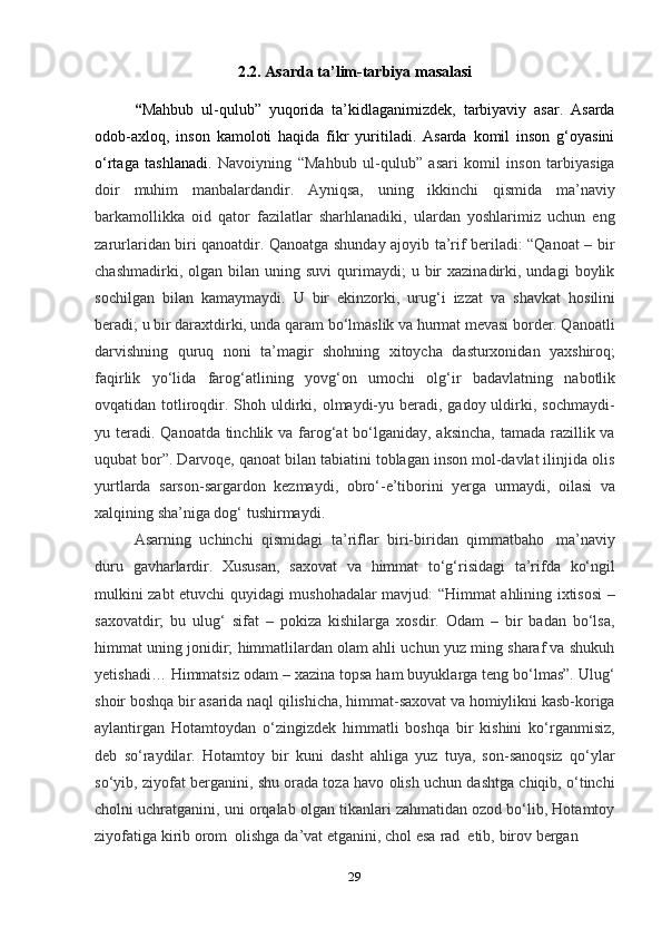 292.2.   Asarda   ta’lim-tarbiya   masalasi
“ Mahbub   ul-qulub”   yuqorida   ta’kidlaganimizdek,   tarbiyaviy   asar.   Asarda
odob-axloq,   inson   kamoloti   haqida   fikr   yuritiladi.   Asarda   komil   inson   g‘oyasini
o‘rtaga   tashlanadi.   Navoiyning   “Mahbub   ul-qulub”   asari   komil   inson   tarbiyasiga
doir   muhim   manbalardandir.   Ayniqsa,   uning   ikkinchi   qismida   ma’naviy
barkamollikka   oid   qator   fazilatlar   sharhlanadiki,   ulardan   yoshlarimiz   uchun   eng
zarurlaridan biri qanoatdir. Qanoatga shunday ajoyib ta’rif beriladi: “Qanoat – bir
chashmadirki,  olgan  bilan  uning  suvi   qurimaydi;   u  bir  xazinadirki,  undagi  boylik
sochilgan   bilan   kamaymaydi.   U   bir   ekinzorki,   urug‘i   izzat   va   shavkat   hosilini
beradi; u bir daraxtdirki, unda qaram bo‘lmaslik va hurmat mevasi border. Qanoatli
darvishning   quruq   noni   ta’magir   shohning   xitoycha   dasturxonidan   yaxshiroq;
faqirlik   yo‘lida   farog‘atlining   yovg‘on   umochi   olg‘ir   badavlatning   nabotlik
ovqatidan totliroqdir. Shoh uldirki, olmaydi-yu beradi, gadoy uldirki, sochmaydi-
yu teradi. Qanoatda tinchlik va farog‘at  bo‘lganiday, aksincha,  tamada razillik va
uqubat bor”. Darvoqe, qanoat bilan tabiatini toblagan inson mol-davlat ilinjida olis
yurtlarda   sarson-sargardon   kezmaydi,   obro‘-e’tiborini   yerga   urmaydi,   oilasi   va
xalqining   sha’niga dog‘   tushirmaydi.
Asarning   uchinchi   qismidagi   ta’riflar   biri-biridan   qimmatbaho   ma’naviy
duru   gavharlardir.   Xususan,   saxovat   va   himmat   to‘g‘risidagi   ta’rifda   ko‘ngil
mulkini zabt etuvchi quyidagi mushohadalar mavjud: “Himmat ahlining ixtisosi –
saxovatdir;   bu   ulug‘   sifat   –   pokiza   kishilarga   xosdir.   Odam   –   bir   badan   bo‘lsa,
himmat uning jonidir; himmatlilardan olam ahli uchun yuz ming sharaf va shukuh
yetishadi… Himmatsiz odam – xazina topsa ham buyuklarga teng bo‘lmas”. Ulug‘
shoir boshqa bir asarida naql qilishicha, himmat-saxovat va homiylikni kasb-koriga
aylantirgan   Hotamtoydan   o‘zingizdek   himmatli   boshqa   bir   kishini   ko‘rganmisiz,
deb   so‘raydilar.   Hotamtoy   bir   kuni   dasht   ahliga   yuz   tuya,   son-sanoqsiz   qo‘ylar
so‘yib, ziyofat berganini, shu orada toza havo olish uchun dashtga chiqib, o‘tinchi
cholni uchratganini, uni orqalab olgan tikanlari zahmatidan ozod bo‘lib, Hotamtoy
ziyofatiga   kirib   orom   olishga   da’vat   etganini,   chol   esa   rad   etib,   birov   bergan 