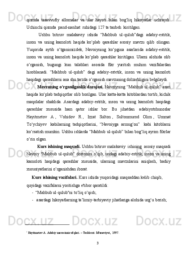 3qismda   tasavvufiy   allomalar   va   ular   hayoti   bilan   bog‘liq   hikoyatlar   uchraydi.
Uchinchi   qismda   pand-nasihat   ruhidagi   127 ta   tanbeh   kiritilgan.
Ushbu   bitiruv   malakaviy   ishida   “Mahbub   ul-qulub”dagi   adabiy-estitik,
inson   va   uning   kamoloti   haqida   ko‘plab   qarashlar   asosiy   mavzu   qilib   olingan.
Yuqorida   aytib   o‘tganimizdek,   Navoiyning   ko‘pgina   asarlarida   adabiy-estitik,
inson   va   uning   kamoloti   haqida   ko‘plab   qarashlar   kiritilgan.   Ularni   alohida   olib
o‘rganish,   bugungi   kun   talablari   asosida   fikr   yuritish   muhim   vazifalardan
hisoblanadi.   “Mahbub   ul-qulub”   dagi   adabiy-estetik,   inson   va   uning   kamoloti
haqidagi   qarashlarni   ana   shu   tarzda   o‘rganish   mavzuning   dolzarbligini   belgilaydi.
Mavzuning o‘rganilganlik darajasi.   Navoiyning “Mahbub ul-qulub” asari
haqida ko‘plab tadqiqotlar olib borilgan. Ular katta-katta kitoblardan tortib, kichik
maqolalar   shaklida.   Asardagi   adabiy-estitik,   inson   va   uning   kamoloti   haqidagi
qarashlar   xususida   ham   qator   ishlar   bor.   Bu   jihatdan   adabiyotshunoslar
Hayitmetov   A 1
,   Vohidov   R 2
,   Izzat   Sulton 3
,   Sultonmurod   Olim 4
,   Ummat
To‘ychiyev 5
  kabilarning   tadqiqotlarini,   “Navoiyga   armug‘on” 6
  kabi   kitoblarni
ko‘rsatish mumkin. Ushbu ishlarda “Mahbub ul-qulub” bilan bog‘liq ayrim fikrlar
o‘rin   olgan.
Kurs   ishining   maqsadi.   Ushbu   bitiruv   malakaviy   ishining   asosiy   maqsadi
Navoiy "Mahbub ul-qulub”   dostonini o‘qib, undagi adabiy-estitik, inson   va uning
kamoloti   haqidagi   qarashlar   xususida,   ularning   mavzularini   aniqlash,   badiiy
xususiyatlarini   o‘rganishdan   iborat.
Kurs   ishining   vazifalari.   Kurs   ishida   yuqoridagi   maqsaddan   kelib   chiqib,  
quyidagi vazifalarni   yoritishga   e'tibor   qaratildi:
- “Mahbub   ul-qulub"ni   to‘liq   o‘qish;
- asardagi   hikoyatlarning   ta’limiy-tarbiyaviy   jihatlariga   alohida   urg‘u   berish;
1
  Hayitmetov   A. Adabiy   merosimiz   ufqlari.   –   Toshkent:   M'anaviyat,   1997. 