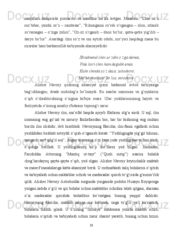 31maqollari   darajasida   purma’no   va   mashhur   bo‘lib   ketgan.   Masalan:   “Chin   so‘z
mo‘tabar, yaxshi so‘z – muxtasar”, “Bilmaganni so‘rab o‘rgangan – olim, orlanib
so‘ramagan – o‘ziga zolim”, “Oz-oz o‘rganib – dono bo‘lur, qatra-qatra yig‘ilib –
daryo bo‘lur”. Asardagi chin so‘z va uni aytish odobi, me’yori haqidagi mana bu
misralar   ham   barkamollik tarbiyasida ahamiyatlidir:
Xiradmand chin so‘zdin o‘zga demas,
Vale   bori chin   ham   degulik   emas.
Kishi chinda so‘z desa, zebodurur,
Necha   muxtasar   bo‘lsa,   avlodurur.
Alisher   Navoiy   ijodining   aksariyat   qismi   barkamol   avlod   tarbiyasiga
bag‘ishlangan,   desak   mubolag‘a   bo‘lmaydi.   Bu   asarlar   mazmuni   va   g‘oyalarini
o‘qib   o‘zlashtirishning   o‘zigina   kifoya   emas.   Ular   yoshlarimizning   hayoti   va
faoliyatida   o‘zining   amaliy   ifodasini   topmog‘i   zarur.
Alisher   Navoiy  ilm,  ma’rifat   haqida  ajoyib  fikrlarni   olg‘a  surdi.  U  aql,  ilm
insonning   eng   go‘zal   va   zaruriy   fazilatlaridan   biri,   har   bir   kishining   eng   muhim
burchi   ilm   olishdir,   deb   hisobladi.   Navoiyning   fikricha,   ilm-fanni   egallash   uchun
yoshlikdan boshlab astoydil o‘qish-o‘rganish kerak: “Yoshligingda yig‘gil bilimni,
qarigach sarf qilg‘il ani”, degan shoirning o‘zi ham juda yoshligidan ta’lim oladi,
o‘qishga   beriladi.   U   yoshligidanoq   ko‘p   she’rlarni   yod   bilgan.   Jumladan,
Farididdin   Attorning   “Mantiq   ut-tayr”   (“Qush   nutqi”)   asarini   bolalik
chog‘laridayoq  qayta-qayta  o‘qib,  yod  olgan.  Alisher  Navoiy  keyinchalik   maktab
va maorif masalalariga katta ahamiyat berdi. U mehnatkash xalq bolalarini o‘qitish
va tarbiyalash uchun maktablar ochish va madrasalar qurish to‘g‘risida g‘amxo‘rlik
qildi. Alisher  Navoiy Astrobodda surgunda yurganida podsho Husayn Boyqaroga
yozgan xatida o‘g‘il va qiz bolalar uchun maktablar ochishni talab qilgani, shaxsan
o‘zi   madrasalar   qurishda   tashabbus   ko‘rsatgani   buning   yaqqol   dalilidir.
Navoiyning   fikricha,   maktab   xalqqa   nur   keltiradi,   unga   to‘g‘ri   yo‘l   ko‘rsatadi,
bolalarni   bilimli   qiladi.   U   o‘zining   “Ixlosiya”   madrasasi   yonida   maktab   ochib,
bolalarni   o‘qitish   va   tarbiyalash   uchun   zarur   sharoit   yaratib,   buning   uchun   lozim 