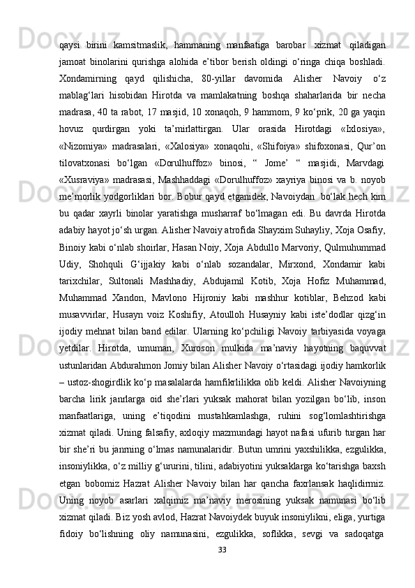 33qaysi   birini   kamsitmaslik,   hammaning   manfaatiga   barobar   xizmat   qiladigan
jamoat   binolarini   qurishga   alohida   e’tibor   berish   oldingi   o‘ringa   chiqa   boshladi.
Xondamirning   qayd   qilishicha,   80-yillar   davomida   Alisher   Navoiy   o‘z
mablag‘lari   hisobidan   Hirotda   va   mamlakatning   boshqa   shaharlarida   bir   necha
madrasa,  40 ta rabot, 17 masjid, 10 xonaqoh, 9 hammom, 9 ko‘prik, 20 ga yaqin
hovuz     qurdirgan     yoki     ta’mirlattirgan.     Ular     orasida     Hirotdagi     «Ixlosiya»,
«Nizomiya»   madrasalari,   «Xalosiya»   xonaqohi,   «Shifoiya»   shifoxonasi,   Qur’on
tilovatxonasi     bo‘lgan     «Dorulhuffoz»     binosi,   “   Jome’     “   masjidi,   Marvdagi
«Xusraviya»   madrasasi,   Mashhaddagi   «Dorulhuffoz»   xayriya   binosi   va   b.   noyob
me’morlik yodgorliklari   bor.  Bobur  qayd  etganidek,  Navoiydan   bo‘lak  hech  kim
bu   qadar   xayrli   binolar   yaratishga   musharraf   bo‘lmagan   edi.   Bu   davrda   Hirotda
adabiy hayot jo‘sh urgan. Alisher Navoiy atrofida Shayxim Suhayliy, Xoja Osafiy,
Binoiy kabi o‘nlab shoirlar, Hasan Noiy, Xoja Abdullo Marvoriy, Qulmuhummad
Udiy,   Shohquli   G‘ijjakiy   kabi   o‘nlab   sozandalar,   Mirxond,   Xondamir   kabi
tarixchilar,   Sultonali   Mashhadiy,   Abdujamil   Kotib,   Xoja   Hofiz   Muhammad,
Muhammad   Xandon,   Mavlono   Hijroniy   kabi   mashhur   kotiblar,   Behzod   kabi
musavvirlar,   Husayn   voiz   Koshifiy,   Atoulloh   Husayniy   kabi   iste’dodlar   qizg‘in
ijodiy   mehnat   bilan   band   edilar.   Ularning   ko‘pchiligi   Navoiy   tarbiyasida   voyaga
yetdilar.   Hirotda,   umuman,   Xuroson   mulkida   ma’naviy   hayotning   baquvvat
ustunlaridan   Abdurahmon   Jomiy   bilan   Alisher   Navoiy   o‘rtasidagi   ijodiy   hamkorlik
–   ustoz-shogirdlik ko‘p masalalarda hamfikrlilikka olib keldi. Alisher Navoiyning
barcha   lirik   janrlarga   oid   she’rlari   yuksak   mahorat   bilan   yozilgan   bo‘lib,   inson
manfaatlariga,   uning   e’tiqodini   mustahkamlashga,   ruhini   sog‘lomlashtirishga
xizmat qiladi. Uning falsafiy, axloqiy mazmundagi hayot nafasi  ufurib turgan har
bir she’ri bu janrning o‘lmas namunalaridir.   Butun umrini yaxshilikka, ezgulikka,
insoniylikka, o‘z milliy g‘ururini, tilini, adabiyotini yuksaklarga ko‘tarishga baxsh
etgan   bobomiz   Hazrat   Alisher   Navoiy   bilan   har   qancha   faxrlansak   haqlidirmiz.
Uning   noyob   asarlari   xalqimiz   ma’naviy   merosining   yuksak   namunasi   bo‘lib
xizmat qiladi. Biz yosh avlod, Hazrat Navoiydek buyuk insoniylikni, eliga, yurtiga
fidoiy   bo‘lishning   oliy   namunasini,   ezgulikka,   soflikka,   sevgi   va   sadoqatga 