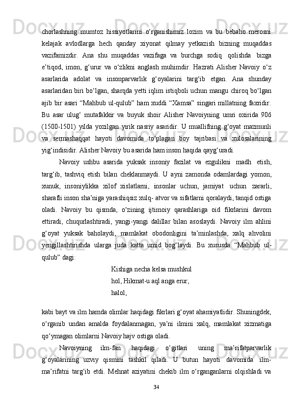 34chorlashning   mumtoz   hissiyotlarini   o‘rganishimiz   lozim   va   bu   bebaho   merosni
kelajak   avlodlarga   hech   qanday   xiyonat   qilmay   yetkazish   bizning   muqaddas
vazifamizdir.   Ana   shu   muqaddas   vazifaga   va   burchga   sodiq   qolishda   bizga
e’tiqod,   imon,   g‘urur   va   o‘zlikni   anglash   muhimdir.   Hazrati   Alisher   Navoiy   o‘z
asarlarida   adolat   va   insonparvarlik   g‘oyalarini   targ‘ib   etgan.   Ana   shunday
asarlaridan biri bo‘lgan, sharqda yetti iqlim istiqboli uchun   mangu chiroq bo‘lgan
ajib   bir   asari   “Mahbub  ul-qulub”  ham   xuddi  “Xamsa”   singari  millatning faxridir.
Bu   asar   ulug‘   mutafakkir   va   buyuk   shoir   Alisher   Navoiyning   umri   oxirida   906
(1500-1501)   yilda   yozilgan   yirik   nasriy   asaridir.   U   muallifning   g‘oyat   mazmunli
va   sermashaqqat   hayoti   davomida   to‘plagan   boy   tajribasi   va   xulosalarining
yig‘indisidir.   Alisher   Navoiy   bu   asarida   ham   inson   haqida   qayg‘uradi.
Navoiy   ushbu   asarida   yuksak   insoniy   fazilat   va   ezgulikni   madh   etish,
targ‘ib,   tashviq   etish   bilan   cheklanmaydi.   U   ayni   zamonda   odamlardagi   yomon,
xunuk,   insoniylikka   xilof   xislatlarni,   insonlar   uchun,   jamiyat   uchun   zararli,
sharafli inson sha’niga yarashiqsiz xulq- atvor va sifatlarni qoralaydi, tanqid ostiga
oladi.   Navoiy   bu   qismda,   o‘zining   ijtimoiy   qarashlariga   oid   fikrlarini   davom
ettiradi,   chuqurlashtiradi,   yangi-yangi   dalillar   bilan   asoslaydi.   Navoiy   ilm   ahlini
g‘oyat   yuksak   baholaydi,   mamlakat   obodonligini   ta’minlashda,   xalq   ahvolini
yengillashtirishda   ularga   juda   katta   umid   bog‘laydi.   Bu   xususda   “Mahbub   ul-
qulub”   dagi:
Kishiga necha kelsa mushkul 
hol,   Hikmat-u   aql anga   erur,  
halol,
kabi bayt va ilm hamda olimlar haqidagi fikrlari g‘oyat ahamiyatlidir. Shuningdek,
o‘rganib   undan   amalda   foydalanmagan,   ya’ni   ilmini   xalq,   mamlakat   xizmatiga
qo‘ymagan olimlarni   Navoiy   hajv ostiga oladi.
Navoiyning   ilm-fan   haqidagi   o‘gitlari   uning   ma’rifatparvarlik
g‘oyalarining   uzviy   qismini   tashkil   qiladi.   U   butun   hayoti   davomida   ilm-
ma’rifatni   targ‘ib   etdi.   Mehnat   aziyatini   chekib   ilm   o‘rganganlarni   olqishladi   va 