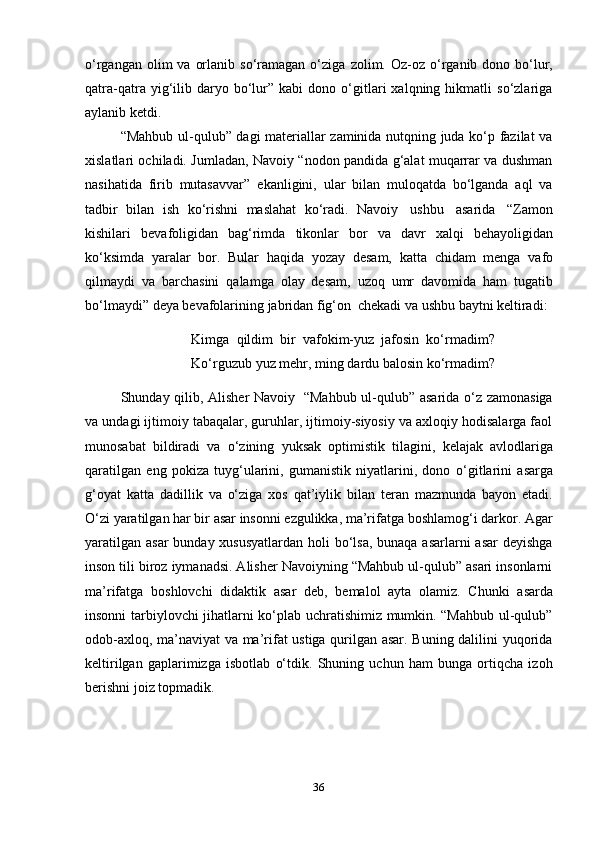 36o‘rgangan  olim  va  orlanib  so‘ramagan  o‘ziga   zolim. Oz-oz   o‘rganib  dono bo‘lur,
qatra-qatra   yig‘ilib  daryo   bo‘lur”  kabi   dono  o‘gitlari   xalqning  hikmatli   so‘zlariga
aylanib ketdi.
“Mahbub ul-qulub” dagi materiallar zaminida nutqning juda ko‘p fazilat va
xislatlari ochiladi. Jumladan, Navoiy “nodon pandida g‘alat muqarrar va dushman
nasihatida   firib   mutasavvar”   ekanligini,   ular   bilan   muloqatda   bo‘lganda   aql   va
tadbir   bilan   ish   ko‘rishni   maslahat   ko‘radi.   Navoiy   ushbu   asarida   “Zamon
kishilari   bevafoligidan   bag‘rimda   tikonlar   bor   va   davr   xalqi   behayoligidan
ko‘ksimda   yaralar   bor.   Bular   haqida   yozay   desam,   katta   chidam   menga   vafo
qilmaydi   va   barchasini   qalamga   olay   desam,   uzoq   umr   davomida   ham   tugatib
bo‘lmaydi”   deya   bevafolarining   jabridan   fig‘on   chekadi   va   ushbu   baytni   keltiradi:
Kimga   qildim   bir   vafokim-yuz   jafosin   ko‘rmadim?
Ko‘rguzub   yuz   mehr,   ming   dardu   balosin   ko‘rmadim?
Shunday qilib, Alisher  Navoiy   “Mahbub ul-qulub” asarida o‘z zamonasiga
va undagi ijtimoiy tabaqalar, guruhlar, ijtimoiy-siyosiy va axloqiy hodisalarga faol
munosabat   bildiradi   va   o‘zining   yuksak   optimistik   tilagini,   kelajak   avlodlariga
qaratilgan   eng   pokiza   tuyg‘ularini,   gumanistik   niyatlarini,   dono   o‘gitlarini   asarga
g‘oyat   katta   dadillik   va   o‘ziga   xos   qat’iylik   bilan   teran   mazmunda   bayon   etadi.
O‘zi yaratilgan har bir asar insonni ezgulikka, ma’rifatga boshlamog‘i darkor. Agar
yaratilgan asar  bunday xususyatlardan holi bo‘lsa, bunaqa asarlarni asar  deyishga
inson tili biroz iymanadsi. Alisher Navoiyning “Mahbub ul-qulub” asari insonlarni
ma’rifatga   boshlovchi   didaktik   asar   deb,   bemalol   ayta   olamiz.   Chunki   asarda
insonni tarbiylovchi jihatlarni ko‘plab uchratishimiz mumkin. “Mahbub ul-qulub”
odob-axloq, ma’naviyat va ma’rifat ustiga qurilgan asar. Buning dalilini yuqorida
keltirilgan   gaplarimizga   isbotlab   o‘tdik.   Shuning   uchun   ham   bunga   ortiqcha   izoh
berishni joiz topmadik. 