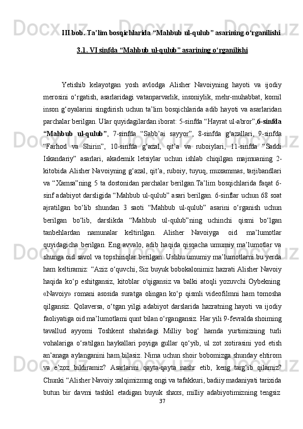 37III bob. Ta’lim bosqichlarida “Mahbub ul-qulub” asarining o‘rganilishi
3.1.        VI        sinfda        “Mahbub        ul-qulub” asarining        o‘rganilishi   
Yetishib   kelayotgan   yosh   avlodga   Alisher   Navoiyning   hayoti   va   ijodiy
merosini   o‘rgatish,   asarlaridagi   vatanparvarlik,   insoniylik,   mehr-muhabbat,   komil
inson g‘oyalarini  singdirish  uchun ta’lim  bosqichlarida  adib hayoti  va asarlaridan
parchalar berilgan. Ular quyidagilardan iborat: 5-sinfda “Hayrat ul-abror”, 6-sinfda
“Mahbub   ul-qulub” ,   7-sinfda   “Sabb’ai   sayyor”,   8-sinfda   g‘azallari,   9-sinfda
“Farhod   va   Shirin”,   10-sinfda   g‘azal,   qit’a   va   ruboiylari,   11-sinfda   “Saddi
Iskandariy”   asarlari,   akademik   letsiylar   uchun   ishlab   chiqilgan   majmuaning   2-
kitobida   Alisher Navoiyning g‘azal, qit’a, ruboiy, tuyuq, muxammas, tarjibandlari
va  “Xamsa”ning   5   ta  dostonidan   parchalar   berilgan.Ta’lim   bosqichlarida  faqat   6-
sinf adabiyot darsligida “Mahbub ul-qulub” asari berilgan. 6-sinflar   uchun 68 soat
ajratilgan   bo‘lib   shundan   3   saoti   “Mahbub   ul-qulub”   asarini   o‘rganish   uchun
berilgan   bo‘lib,   darslikda   “Mahbub   ul-qulub”ning   uchinchi   qismi   bo‘lgan
tanbehlardan   namunalar   keltirilgan.   Alisher   Navoiyga   oid   ma’lumotlar
quyidagicha   berilgan.   Eng   avvalo,   adib   haqida   qisqacha   umumiy   ma’lumotlar   va
shunga oid savol va topshiriqlar berilgan. Ushbu umumiy ma’lumotlarni bu yerda
ham keltiramiz: “Aziz o‘quvchi, Siz buyuk bobokalonimiz hazrati Alisher Navoiy
haqida   ko‘p   eshitgansiz,   kitoblar   o'qigansiz   va   balki   atoqli   yozuvchi   Oybekning
«Navoiy»   romani   asosida   suratga   olingan   ko‘p   qismli   videofilmni   ham   tomosha
qilgansiz.   Qolaversa,   o‘tgan   yilgi   adabiyot   darslarida   hazratning   hayoti   va   ijodiy
faoliyatiga oid ma’lumotlami qunt bilan o‘rgangansiz. Har yili 9-fevralda shoiming
tavallud   ayyomi   Toshkent   shahridagi   Milliy   bog‘   hamda   yurtimizning   turli
vohalariga   o‘ratilgan   haykallari   poyiga   gullar   qo‘yib,   ul   zot   xotirasini   yod   etish
an’anaga aylanganini ham bilasiz. Nima uchun shoir bobomizga shunday ehtirom
va   e’zoz   bildiramiz?   Asarlarini   qayta-qayta   nashr   etib,   keng   targ‘ib   qilamiz?
Chunki   “Alisher   Navoiy   xalqimizmng   ongi   va   tafakkuri,   badiiy   madaniyati   tarixida
butun   bir   davmi   tashkil   etadigan   buyuk   shaxs,   milliy   adabiyotimizning   tengsiz 
