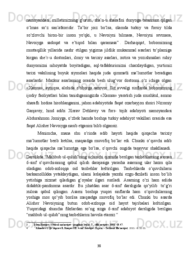 38namoyandasi,   millatimizning   g‘ururi,   sha’n-u   sharafini   dunyoga   tarannum   qilgan
o‘lmas   so‘z   san’atkoridir.   Ta’bir   joiz   bo‘lsa,   olamda   turkiy   va   forsiy   tilda
so‘zlovchi   biron-bir   inson   yo'qki,   u   Navoiyni   bilmasa,   Navoiyni   sevmasa,
Navoiyga   sadoqat   va   e’tiqod   bilan   qaramasa” 3
.   Darhaqiqat,   bobomizning
mustaqillik   yillarida   nashr   etilgan   yigirma   jildlik   mukammal   asarlari   to‘plamiga
kirgan   she’r-u   dostonlari,   ilmiy   va   tarixiy   asarlari,   xotira   va   yozishmalari   ruhiy
dunyomizni   nihoyatda   boyitadigan,   aql-tafakkurimizni   charxlaydigan,   yurtimiz
tarixi   vakilining   buyuk   siymolari   haqida   juda   qimmatli   ma’lumotlar   beradigan
asarlardir.   Mazkur   asarlaming   orasida   besh   ulug‘vor   dostonni   o‘z   ichiga   olgan
«Xamsa»,   ayniqsa,   alohida   e’tiborga   sazovor.   Siz   avvalgi   sinflarda   bobomizning
ijodiy   faoliyatlari   bilan   tanishganingizda   «Xamsa»   yaratish   juda   mushkul,   ammo
sharafli hodisa hisoblanganini, jahon adabiyotida faqat ozarbayjon shoiri Nizomiy
Ganjaviy,   hind   adibi   Xisrav   Dehlaviy   va   fors-   tojik   adabiyoti   namoyandasi
Abdurahmon Jomiyga, o‘zbek hamda boshqa turkiy adabiyot vakillari orasida esa
faqat Alisher   Navoiyga nasib etganini   bilib olgansiz.
Menimcha,   mana   shu   o‘rinda   adib   hayoti   haqida   qisqacha   tarixiy
ma’lumotlar   berib   ketilsa,   maqsadga   muvofiq   bo‘lar   edi.   Chunki   o‘quvchi   adib
haqida   qisqacha   ma’lumotga   ega   bo‘lsa,   o‘quvchi   ongida   tasavvur   shakllanadi.
Darslikda “Mahbub ul-qulub”ning uchinchi qismida berilgan tanbehlarning asosan
6-sinf   o‘quvchisining   qabul   qilish   darajasiga   yarasha   asarning   ular   hazm   qila
oladigan   odob-axloqqa   oid   tanbehlar   keltirilgan.   Tanbehlarda   o‘quvchilarni
barkamollikka   yetaklaydigan,   ularni   kelajakda   yaxshi   ezgu-fazilatli   inson   bo‘lib
yetishiga   xizmat   qiladigan   g‘oyalar   ilgari   suriladi.   Asarning   o‘zi   ham   aslida
didaktik-pandnoma   asardir.   Bu   jihatdan   asar   6-sinf   darsligida   qo‘yilib   to‘g‘ri
xulosa   qabul   qilingan.   Asarni   boshqa   yuqori   sinflarda   ham   o‘quvchilarning
yoshiga   mos   qo‘yib   borilsa   maqsadga   muvofiq   bo‘lar   edi.   Chunki   bu   asarda
Alisher   Navoiyning   butun   odob-axloqqa   oid   hayot   tajribalari   keltirilgan.
Yuqoridagi   shuncha   fikrlardan   so‘ng   sizga   6-sinf   adabiyot   darsligida   berilgan
“mahbub   ul-qulub”ning   tanbehlarini havola etamiz “
3 Islum   Karimov.   «Yuksak   ma'naviyat   -   yengilmas   kuch».   T.,   «Ma’naviyat».   2008. –B.   47.
4 4  
Ahmedov   S,   Qo‘chqorov   R, Rizayev   SH.   6-sinf.   Adabiyot. II   qism.   –   Toshkent:   Ma’naviyat,   2013. –B.   32-33. 