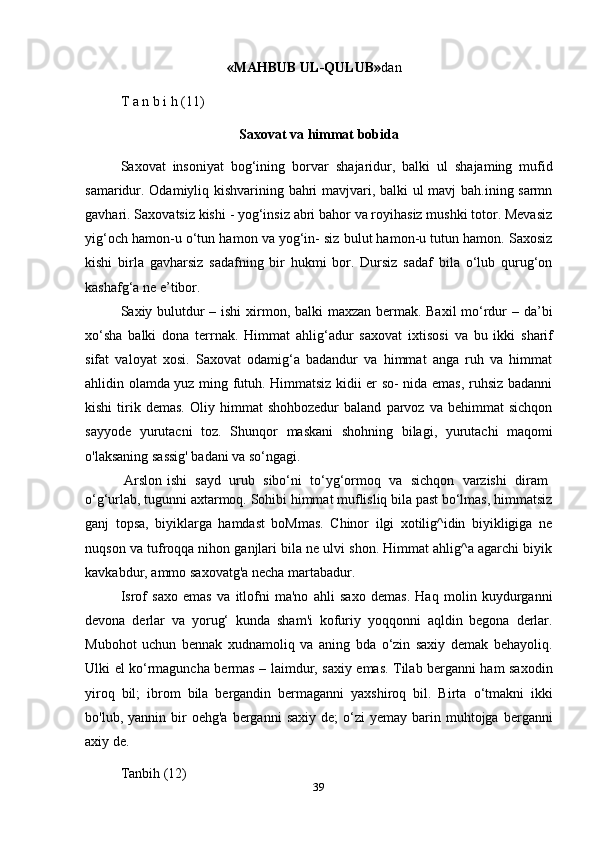 39«MAHBUB   UL-QULUB» dan
T   a   n   b i   h   (11)
Saxovat   va   himmat   bobida
Saxovat   insoniyat   bog‘ining   borvar   shajaridur,   balki   ul   shajaming   mufid
samaridur. Odamiyliq kishvarining bahri mavjvari, balki ul mavj bah.ining sarmn
gavhari. Saxovatsiz kishi - yog‘insiz abri bahor va royihasiz mushki totor. Mevasiz
yig‘och hamon-u o‘tun hamon va yog‘in- siz bulut hamon-u tutun hamon. Saxosiz
kishi   birla   gavharsiz   sadafning   bir   hukmi   bor.   Dursiz   sadaf   bila   o‘lub   qurug‘on
kashafg‘a   ne e’tibor.
Saxiy bulutdur  – ishi  xirmon, balki maxzan bermak. Baxil  mo‘rdur  – da’bi
xo‘sha   balki   dona   terrnak.   Himmat   ahlig‘adur   saxovat   ixtisosi   va   bu   ikki   sharif
sifat   valoyat   xosi.   Saxovat   odamig‘a   badandur   va   himmat   anga   ruh   va   himmat
ahlidin olamda yuz ming futuh. Himmatsiz kidii er so- nida emas, ruhsiz badanni
kishi   tirik  demas.   Oliy  himmat   shohbozedur   baland   parvoz   va  behimmat   sichqon
sayyode   yurutacni   toz.   Shunqor   maskani   shohning   bilagi,   yurutachi   maqomi
o'laksaning   sassig' badani   va so‘ngagi.
Arslon   ishi   sayd   urub   sibo‘ni   to‘yg‘ormoq   va   sichqon   varzishi   diram
o‘g‘urlab, tugunni axtarmoq. Sohibi himmat muflisliq bila past bo‘lmas, himmatsiz
ganj   topsa,   biyiklarga   hamdast   boMmas.   Chinor   ilgi   xotilig^idin   biyikligiga   ne
nuqson va tufroqqa nihon ganjlari bila ne ulvi shon. Himmat ahlig^a agarchi biyik
kavkabdur,   ammo   saxovatg'a   necha martabadur.
Isrof   saxo   emas   va   itlofni   ma'no   ahli   saxo   demas.   Haq   molin   kuydurganni
devona   derlar   va   yorug‘   kunda   sham'i   kofuriy   yoqqonni   aqldin   begona   derlar.
Mubohot   uchun   bennak   xudnamoliq   va   aning   bda   o‘zin   saxiy   demak   behayoliq.
Ulki el ko‘rmaguncha bermas – laimdur, saxiy emas. Tilab berganni ham saxodin
yiroq   bil;   ibrom   bila   bergandin   bermaganni   yaxshiroq   bil.   Birta   o‘tmakni   ikki
bo'lub,  yannin  bir   oehg'a  berganni   saxiy   de;   o‘zi  yemay   barin  muhtojga  berganni
axiy   de.
Tanbih   (12) 