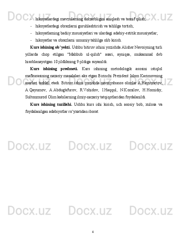 4- hikoyatlardagi   mavzularning   dolzarbligini   aniqlash   va   tasnif   qilish;
- hikoyatlardagi   obrazlarni   guruhlashtirish   va   tahlilga   tortish;
- hikoyatlarning   badiiy   xususiyatlari   va   ulardagi   adabiy-estitik   xususiyatlar;
- hikoyatlar   va   obrazlarni   umumiy   tahlilga   olib kirish.
Kurs ishining ob’yekti.   Ushbu bitiruv ishini yozishda Alisher Navoiyning   turli
yillarda   chop   etilgan   "Mahbub   ul-qulub"   asari,   ayniqsa,   mukammal   deb
hisoblanayotgan   10   jildlikning 9-jildiga   suyanildi.
Kurs   ishining   predmeti.   Kurs   ishining   metodologik   asosini   istiqlol
mafkurasining nazariy   masalalari aks etgan Birinchi   Prezident   Islom   Karimovning
asarlari   tashkil   etadi.   Bitiruv   ishini   yozishda   navoiyshunos olimlar A.Hayitmetov,
A.Qayumov,   A.Abdug'afurov,   R.Vohidov,   I.Haqqul,   N.Komilov,   H.Homidiy,
Sultonmurod Olim kabilarning ilmiy-nazariy   tatqiqotlaridan foydalanildi.
Kurs   ishining   tuzilishi.   Ushbu   kurs   ishi   kirish,   uch   asosiy   bob,   xulosa   va
foydalanilgan   adabiyotlar   ro‘yxatidan   iborat. 