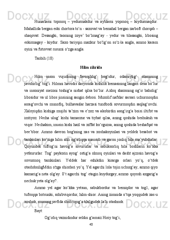 40Hunarlarni   topmoq   –   yedurmakdur   va   ayblarni   yopmoq   –   kiydurmaqdur.
Mahallida bergan eski chortora to‘n - saxovat va bemahal bergan zarboft chorqab –
shaqovat.   Desangki,   taoming   zoye’   bo‘lmag‘ay   -   yedur   va   tilasangki,   libosing
eskirmagay   -   kiydur.   Saxo   tariyqin   mazkur   bo‘lg‘on   so‘z-la   angla,   ammo   karam
oyini   va futuvvat   rusumi   o‘zga angla.
Tanbih   (18)
Hilm   zikrida
Hilm   inson   vujudining   favoqihlig‘   bog‘idur,   odamiylig‘   olamining
javohirlig‘ tog‘i. Hilmni havodis daryosida kishilik kemasining langari desa bo‘lur
va   insoniyat   mezoni   toshig‘a   nisbat   qilsa   bo‘lur.   Axloq   shaxsning   og‘ir   baholig‘
libosidur va ul libos jinsining sangin debosi. Muxolif nafslar sarsari uchurmoqdin
asrag‘uvchi   va   munofiq,   bulhavaslar   harzasi   tundbodi   sovurmoqdin   saqlag‘uvchi.
Xaloyiqdin kishiga mujibi ta’zim  va e’zoz va akobirdin asog‘irg‘a boisi iltifot va
imtiyoz.   Necha   ulug‘   kishi   tamasxur   va   tiybat   qilsa,   aning   qoshida   beshukuh   va
viqor. Nechakim, inusin kishi hazl va xiffat ko‘rguzsa, aning qoshida beshafqat va
bee’tibor.   Ammo   davron   bog'ining   xas   va   xoshakoyinlari   va   yeldek   besabot   va
tamkinlari ko‘ziga hilm ahli og‘irliqqa mansub va garon jonliq bila ma’yubdurlar.
Qnyundek   tufrog‘ni   havog‘a   sovururlar   va   sabuksorliq   bila   boshlarin   ko‘kka
yetkururlar. Tog‘ paykorin ayog‘  ostig‘a olmoq oyinlari va dasht  ajzosin  havog‘a
sovurmoq   tamkinlari.   Yeldek   har   eshikdin   kirarga   orlari   yo‘q,   o‘tdek
otashdonligMdin o'zga shiorlari yo‘q. Yel agarchi lola tojin uchurg‘ay, ammo qiyo
kamarig‘a neta olg‘ay. 0‘t agarchi tog‘ etagin kuydurgay, ammo quyosh axgarig‘a
nechuk yeta olg‘ay?..
Ammo   yel   agar   ko‘kka   yetsun,   sabukbordur   va   bemiqdor   va   tog1,   agar
tufroqqa botsunki, sohibviqordur, hilm-shior. Aning zimnida o‘tqa yoqqudek xas-u
xoshok,   munung javfida   shoh   tojig‘a   tikilgudek   la’li   otashnok.
Bayt:
Og‘irliq vaznidindur seldin g‘amsiz Hiriy tog‘i,   