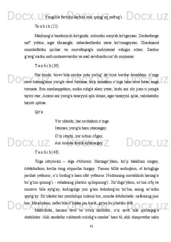 41Yengillik   fartidin   barbod   erur   qomg‘oq   yafrog‘i.
Ta   n   b i   h   (22)
Mazlumg‘a baxshoyish ko'rguzki. zolimdin osoyish ko'rgaysan. Zerdastlarga
naf’   yetkur,   agar   tilasangki.   zabardastlardin   zarar   ko‘rmagaysan.   Xiradmand
muxolafatdin   qochar   va   muvofaqatg'a   muloyamat   eshigin   ochar.   Zanbur
g‘avg‘osidin   nish mutasavvardur   va   asal savdosidin   no‘sh muyassar.
T   a   n   b i   h   (30)
Har kimki. birov bila yordur yoki yorlig‘ da’viysi bordur. kerakkim. o‘ziga
ravo tutmog'onni yorig'a ravo tutmasa, ko'p nimakim o‘ziga ham ravo tutsa, anga
tutmasa.   Bas   mashaqqatkim,   andin  ruhg'a   alam   yetar,   kishi   ani   olz   jism-u  jonig'a
tajviz etar. Ammo ani yorig‘a taxayyul qila olmas, agar taxayyul qilsa, vahshatidin
hayoti   qolma.
Qit’a:
Yor uldurki, har nechakim o‘ziga
Istamas,   yorig‘a   ham   istamagay.
O‘zi istarki, yor uchun o'lgay,
Ani   munda   sherik   aylamagay.
T   a   n   b i   h   (48)
Tilga   ixtiyorsiz   –   elga   e'tiborsiz.   Harzago‘ykim,   ko‘p   takallum   surgay,
itdekdurkim,   kecha   tong   otquncha   hurgay.   Yamon   tillik   andoqkim,   el   ko'ngliga
jarohat  yetkurur, o‘z boshig‘a ham ofat yetkurur. Nodonning muvahhish harzag‘a
bo‘g‘zin qinnog‘i  -  eshakning jihatsiz qichqinnog‘i. Xo‘shgo‘ykim, so‘zni  rifq va
musovo   bila   aytg‘ay,   ko£ngulga   yuz   g‘am   keladurg‘on   bo‘lsa,   aning   so‘zidin
qaytg‘ay. So‘zdadur har yaxshiliqni imkoni bor, munda debdurlarki. nafasning joni
bor.   Masihokim,   nafas bila   o‘lukka   jon   berdi,   go'yo   bu jihatdin erdi.
Makruheki,   harzasi   tavil   va   ovozi   karihdur,   o‘zi   savti   bila   qurbaqag‘a
shabihdur. Ahli saodatlar ruhbaxsh zulolig‘a manba’ ham til, ahli shaqovatlar nahs 
