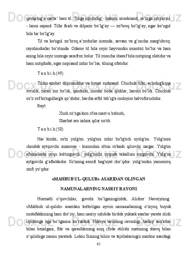 42qavqabig‘a   matla‘   ham   til.   Tiliga   iqtidorlig‘-   hakimi   xiradmand;   so‘ziga   ixtiyorsiz
-   laimi   najand.   Tilki   fasih   va   dilpazir   bo‘lg‘ay   —  xo'broq   bo‘lg‘ay,   agar   ko‘ngul
bila   bir   bo‘lg‘ay.
Til   va   ko'ngul   xo‘broq   a’zodurlar   insonda;   savsan   va   g‘uncha   marg'ubroq:
rayohindurlar   bo‘stonda.   Odame   til   bila   soyir   hayvondin   mumtoz   bo‘lur   va   ham
aning bila soyir insonga sarafroz bolur. Til muncha sharaf bila nutqning olatidur va
ham   nutqdurki,   agar   nopisand   zohir   bo‘lsa,   tilning ofatidur.
T   a   n   b i   h   (49)
Tildin   azubat   dilpisanddur   va   liynat   sudmand.   Chuchuk   tilki,   achchig'liqqa
evruldi,   zarari   om   bo‘ldi,   qandniki,   muskir   boda   qildilar,   harom   bo‘ldi.   Chuchuk
so‘z   sof   ko'ngullarg'a   qo‘shdur,   barcha   atfol   tab’ig'a   muloyim   halvofurushdur.
Bayt:
Xush so‘zga kim o'lsa mast-u behush,
Sharbat aro   zahmi   qilur   no'sh.
T   a   n   b i   h   (50)
Har   kimki,   so'zi   yolg'on.   yolg'oni   zohir   bo'lg'och   uyolg'on.   Yolg'onni
chindek   aytquvchi   suxanvar   -   kumushni   oltun   ro'kash   qiluvchi   zargar.   Yolg'on
afsonalarda   uyqu   kelturguvch..   yolg'onchi   uyquda   takallum   surguvchi.   Yolg'on
aytguvchi   g‘aflatdadur.   So'znmg   asnofi   bag'oyat   cho‘qdur.   yolg‘ondin   yamonroq
sinfi yo‘qdur.
«MAHBUB UL-QULUB» ASARIDAN OLINGAN
NAMUNALARNING   NASRIY   BAYONI
Hurmatli     o‘quvchilar,      guvohi      bo‘lganingizdek,      Alisher      Navoiyning
«Mahbub   ul-qulub»   asaridan   keltirilgan   ayrim   namunalaming   o‘ziyoq   buyuk
mutafakkiming ham she’riy, ham nasriy uslubda birdek ynksak asarlar yarata olish
iqtidoriga   ega   bo‘lganini   ko‘rsatadi.   Hikoya   tarzining   ravonligi,   badiiy   san’atlar
bilan   bezalgani,   fikr   va   qarashlaming   aniq   ifoda   etilishi   matnning   shavq   bilan
o‘qilishiga zamin yaratadi. Lekin Sizning bilim va tajribalaringiz mazkur asardagi 