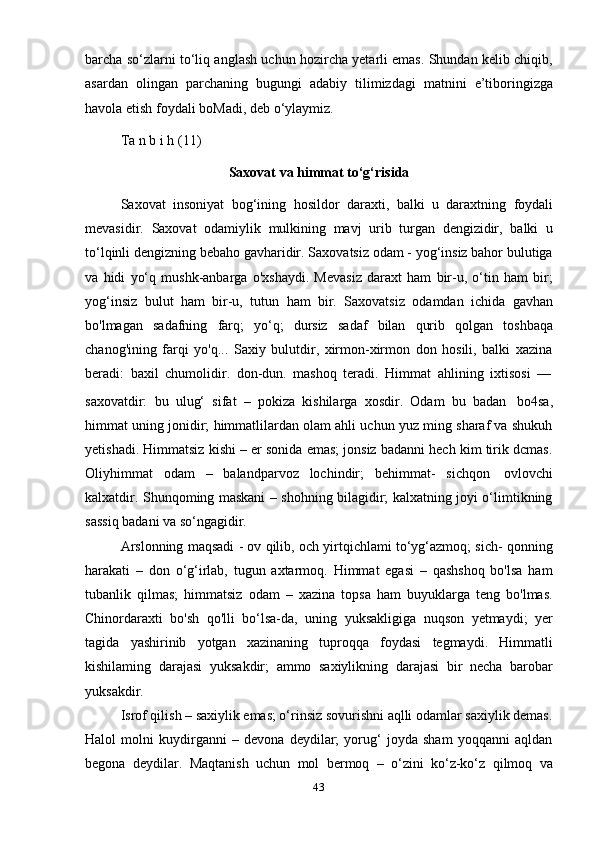 43barcha so‘zlarni to‘liq anglash uchun hozircha yetarli emas. Shundan kelib chiqib,
asardan   olingan   parchaning   bugungi   adabiy   tilimizdagi   matnini   e’tiboringizga
havola   etish   foydali   boMadi,   deb   o‘ylaymiz.
Ta   n   b i   h   (11)
Saxovat   va   himmat   to‘g‘risida
Saxovat   insoniyat   bog‘ining   hosildor   daraxti,   balki   u   daraxtning   foydali
mevasidir.   Saxovat   odamiylik   mulkining   mavj   urib   turgan   dengizidir,   balki   u
to‘lqinli dengizning bebaho gavharidir. Saxovatsiz odam - yog‘insiz bahor bulutiga
va   hidi   yo‘q   mushk-anbarga   o'xshaydi.   Mevasiz   daraxt   ham   bir-u,   o‘tin   ham   bir;
yog‘insiz   bulut   ham   bir-u,   tutun   ham   bir.   Saxovatsiz   odamdan   ichida   gavhan
bo'lmagan   sadafning   farq;   yo‘q;   dursiz   sadaf   bilan   qurib   qolgan   toshbaqa
chanog'ining   farqi   yo'q...   Saxiy   bulutdir,   xirmon-xirmon   don   hosili,   balki   xazina
beradi:   baxil   chumolidir.   don-dun.   mashoq   teradi.   Himmat   ahlining   ixtisosi   —
saxovatdir:   bu   ulug‘   sifat   –   pokiza   kishilarga   xosdir.   Odam   bu   badan   bo4sa,
himmat uning jonidir; himmatlilardan olam ahli uchun yuz ming sharaf va shukuh
yetishadi. Himmatsiz kishi – er sonida emas; jonsiz badanni hech kim tirik dcmas.
Oliyhimmat   odam   –   balandparvoz   lochindir;   behimmat-   sichqon   ovlovchi
kalxatdir. Shunqoming maskani – shohning bilagidir; kalxatning joyi o‘limtikning
sassiq   badani   va so‘ngagidir.
Arslonning maqsadi - ov qilib, och yirtqichlami to‘yg‘azmoq; sich- qonning
harakati   –   don   o‘g‘irlab,   tugun   axtarmoq.   Himmat   egasi   –   qashshoq   bo'lsa   ham
tubanlik   qilmas;   himmatsiz   odam   –   xazina   topsa   ham   buyuklarga   teng   bo'lmas.
Chinordaraxti   bo'sh   qo'lli   bo‘lsa-da,   uning   yuksakligiga   nuqson   yetmaydi;   yer
tagida   yashirinib   yotgan   xazinaning   tuproqqa   foydasi   tegmaydi.   Himmatli
kishilaming   darajasi   yuksakdir;   ammo   saxiylikning   darajasi   bir   necha   barobar
yuksakdir.
Isrof qilish – saxiylik emas; o‘rinsiz sovurishni aqlli odamlar saxiylik demas.
Halol   molni   kuydirganni   –   devona   deydilar;   yorug‘   joyda   sham   yoqqanni   aqldan
begona   deydilar.   Maqtanish   uchun   mol   bermoq   –   o‘zini   ko‘z-ko‘z   qilmoq   va 