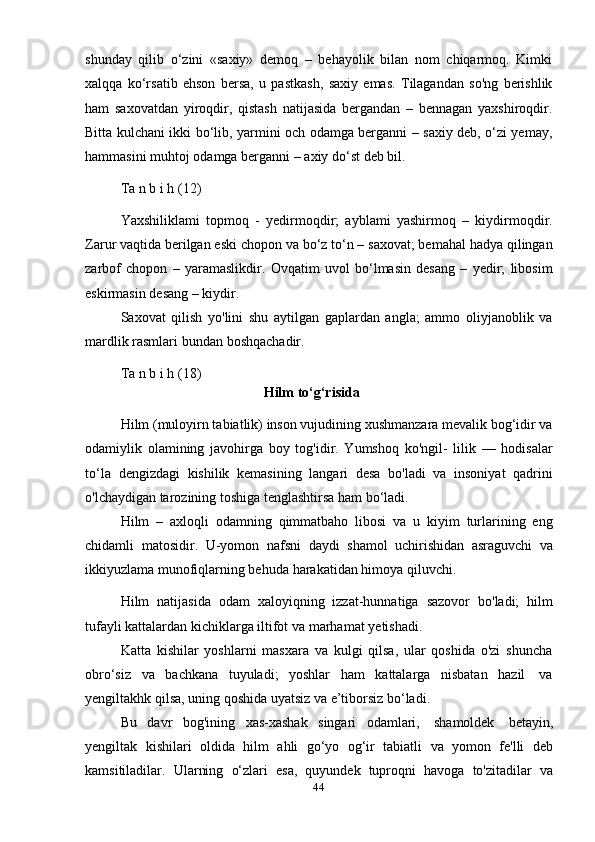 44shunday   qilib   o‘zini   «saxiy»   demoq   –   behayolik   bilan   nom   chiqarmoq.   Kimki
xalqqa   ko‘rsatib   ehson   bersa,   u   pastkash,   saxiy   emas.   Tilagandan   so'ng   berishlik
ham   saxovatdan   yiroqdir,   qistash   natijasida   bergandan   –   bennagan   yaxshiroqdir.
Bitta kulchani ikki bo‘lib, yarmini och odamga berganni – saxiy deb, o‘zi yemay,
hammasini muhtoj   odamga   berganni   –   axiy   do‘st   deb bil.
Ta   n   b i   h   (12)
Yaxshiliklami   topmoq   -   yedirmoqdir;   ayblami   yashirmoq   –   kiydirmoqdir.
Zarur vaqtida berilgan eski chopon va bo‘z to‘n – saxovat; bemahal hadya qilingan
zarbof   chopon   –   yaramaslikdir.   Ovqatim   uvol   bo‘lmasin   desang   –   yedir;   libosim
eskirmasin   desang   –   kiydir.
Saxovat   qilish   yo'lini   shu   aytilgan   gaplardan   angla;   ammo   oliyjanoblik   va
mardlik rasmlari   bundan   boshqachadir.
Ta   n   b i   h   (18)
Hilm   to‘g‘risida
Hilm (muloyirn tabiatlik) inson vujudining xushmanzara mevalik bog‘idir va
odamiylik   olamining   javohirga   boy   tog'idir.   Yumshoq   ko'ngil-   lilik   —   hodisalar
to‘la   dengizdagi   kishilik   kemasining   langari   desa   bo'ladi   va   insoniyat   qadrini
o'lchaydigan tarozining   toshiga   tenglashtirsa ham   bo‘ladi.
Hilm   –   axloqli   odamning   qimmatbaho   libosi   va   u   kiyim   turlarining   eng
chidamli   matosidir.   U-yomon   nafsni   daydi   shamol   uchirishidan   asraguvchi   va
ikkiyuzlama   munofiqlarning behuda   harakatidan himoya   qiluvchi.
Hilm   natijasida   odam   xaloyiqning   izzat-hunnatiga   sazovor   bo'ladi;   hilm
tufayli kattalardan kichiklarga iltifot   va   marhamat   yetishadi.
Katta   kishilar   yoshlarni   masxara   va   kulgi   qilsa,   ular   qoshida   o'zi   shuncha
obro‘siz   va   bachkana   tuyuladi;   yoshlar   ham   kattalarga   nisbatan   hazil   va
yengiltakhk   qilsa,   uning   qoshida uyatsiz   va   e’tiborsiz   bo‘ladi.
Bu   davr   bog'ining   xas-xashak   singari   odamlari,   shamoldek   betayin,
yengiltak   kishilari   oldida   hilm   ahli   go‘yo   og‘ir   tabiatli   va   yomon   fe'lli   deb
kamsitiladilar.   Ularning   o‘zlari   esa,   quyundek   tuproqni   havoga   to'zitadilar   va 