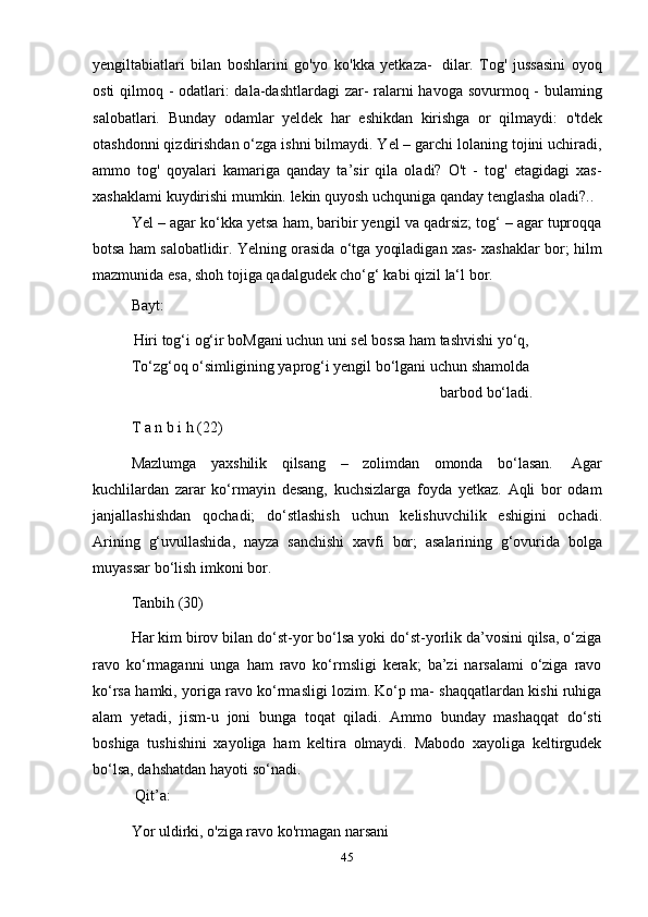 45yengiltabiatlari   bilan   boshlarini   go'yo   ko'kka   yetkaza-   dilar.   Tog'   jussasini   oyoq
osti  qilmoq - odatlari:  dala-dashtlardagi  zar- ralarni  havoga sovurmoq - bulaming
salobatlari.   Bunday   odamlar   yeldek   har   eshikdan   kirishga   or   qilmaydi:   o'tdek
otashdonni qizdirishdan o‘zga ishni bilmaydi. Yel – garchi lolaning tojini uchiradi,
ammo   tog'   qoyalari   kamariga   qanday   ta’sir   qila   oladi?   O't   -   tog'   etagidagi   xas-
xashaklami   kuydirishi   mumkin.   lekin   quyosh   uchquniga   qanday   tenglasha   oladi?..
Yel – agar ko‘kka yetsa ham, baribir yengil va qadrsiz; tog‘ – agar tuproqqa
botsa ham salobatlidir. Yelning orasida o‘tga yoqiladigan xas- xashaklar bor; hilm
mazmunida   esa,   shoh   tojiga   qadalgudek cho‘g‘   kabi   qizil   la‘l bor.
Bayt:
Hiri tog‘i og‘ir boMgani uchun uni sel bossa ham tashvishi yo‘q,
To‘zg‘oq   o‘simligining   yaprog‘i   yengil   bo‘lgani   uchun   shamolda
barbod   bo‘ladi.
T   a   n   b i   h   (22)
Mazlumga   yaxshilik   qilsang   –   zolimdan   omonda   bo‘lasan.   Agar
kuchlilardan   zarar   ko‘rmayin   desang,   kuchsizlarga   foyda   yetkaz.   Aqli   bor   odam
janjallashishdan   qochadi;   do‘stlashish   uchun   kelishuvchilik   eshigini   ochadi.
Arining   g‘uvullashida,   nayza   sanchishi   xavfi   bor;   asalarining   g‘ovurida   bolga
muyassar   bo‘lish   imkoni   bor.
Tanbih   (30)
Har kim birov bilan do‘st-yor bo‘lsa yoki do‘st-yorlik da’vosini qilsa, o‘ziga
ravo   ko‘rmaganni   unga   ham   ravo   ko‘rmsligi   kerak;   ba’zi   narsalami   o‘ziga   ravo
ko‘rsa hamki, yoriga ravo ko‘rmasligi lozim. Ko‘p ma- shaqqatlardan kishi ruhiga
alam   yetadi,   jism-u   joni   bunga   toqat   qiladi.   Ammo   bunday   mashaqqat   do‘sti
boshiga   tushishini   xayoliga   ham   keltira   olmaydi.   Mabodo   xayoliga   keltirgudek
bo‘lsa,   dahshatdan   hayoti   so‘nadi.
Qit’a:
Yor uldirki, o'ziga ravo ko'rmagan narsani 