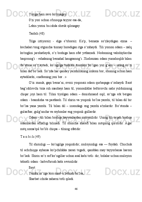 46Yoriga   ham   ravo   ko'rmagay.
0‘zi yori uchun o'lmoqqa tayyor esa-da,
Lekin   yorini   bu   ishda   sherik   qilmagay.
Tanbih   (48)
Tilga   ixtiyorsiz   -   elga   e’tiborsiz.   Ko'p,   bemaza   so‘zlaydigan   ezma   –
kechalari tong otguncha tinmay huradigan itga o‘xshaydi. Tili yomon odam – xalq
ko'mglini  jarohatlaydi, o‘z boshiga  ham  ofat  yetkazadi. Nodonning vahshiylarcha
baqirmog‘i   -   eshakning   bemahal   hangramog‘i.   Xushsuxan   odam   yumshoqlik   bilan
do‘stona   so‘z   aytadi;   ko‘ngilga   tushishi   tnumkin   bo‘lgan   yuz   g‘am   –   uning   so‘zi
bilan daf bo‘ladi. So‘zda har qanday yaxshilikning imkoni bor, shuning uchun ham
aytadilarki,   «nafasning   joni   bor...»
O‘zi xunuk, gapi bema’ni, ovozi yoqimsiz odam qurbaqaga o‘xshaydi. Baxt
bag‘ishlovchi toza ruh manbayi ham til; yomonliklar keltiruvchi nahs yulduzining
chiqar   joyi   ham   til.   Tilini   tiyolgan   odam   –   donishmand   oqil;   so‘zga   erk   bergan
odam - beandisha va pastkash. Til shirin va yoqimli bo‘lsa yaxshi; til bilan dil bir
bo‘lsa   yana   yaxshi.   Til   bilan   dil   –   insondagi   eng   yaxshi   a'zolardir.   Bo‘stonda   –
gulsafsar,   gulg‘uncha   va   rayhonlar   eng yoqimli   gullardir.
Odam - tili bilan boshqa hayvonlardan imtiyozlidir. Uning tili orqali boshqa
odamlardan   afzalligi   bilinadi.   Til   shuncha   sharafi   bilan   nutqning   qurolidir.   Agar
nutq noma'qul   bo‘lib   chiqsa   –   tilning   ofatidir.
T   a   n   b i   h   (49)
Til shirinligi — ko‘ngilga yoqimlidir; muloyimligi esa — foydali. Chuchuk
til   achchiqqa   aylansa   ko‘pchihkka   zarari   tegadi;   qanddan  may   tayyorlansa   harom
bo‘ladi. Shirin so‘z sof ko‘ngillar uchun asal kabi totli- dir; bolalar uchun muloyim
tabiatli   odam   -   halvofurush   kabi sevimlidir.
Bayt:
Yaxshi so‘zga kim mast-u behush bo‘lsa,
Sharbat   ichida   zaharni totli   qiladi. 