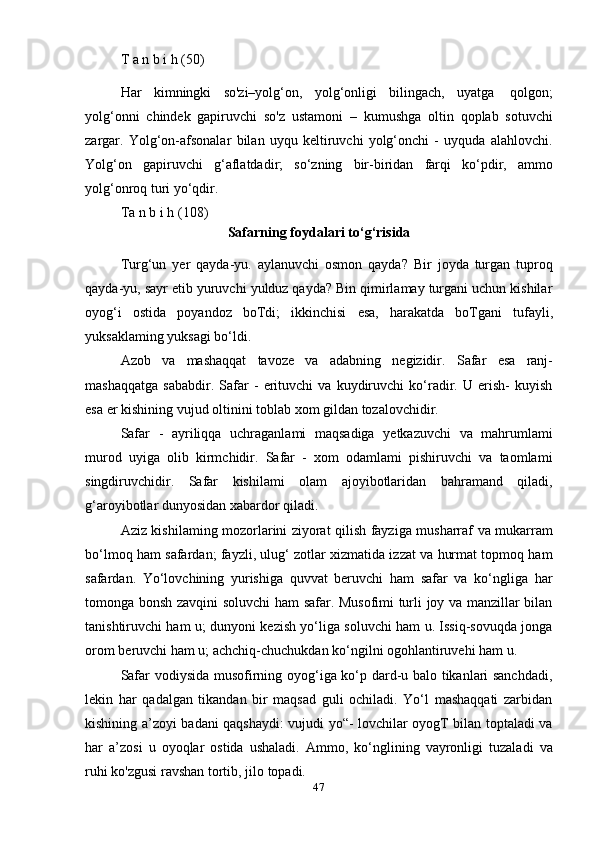 47T   a   n   b i   h   (50)
Har   kimningki   so'zi–yolg‘on,   yolg‘onligi   bilingach,   uyatga   qolgon;
yolg‘onni   chindek   gapiruvchi   so'z   ustamoni   –   kumushga   oltin   qoplab   sotuvchi
zargar.   Yolg‘on-afsonalar   bilan   uyqu   keltiruvchi   yolg‘onchi   -   uyquda   alahlovchi.
Yolg‘on   gapiruvchi   g‘aflatdadir;   so‘zning   bir-biridan   farqi   ko‘pdir,   ammo
yolg‘onroq turi   yo‘qdir.
Ta   n   b i   h   (108)
Safarning   foydalari   to‘g‘risida
Turg‘un   yer   qayda-yu.   aylanuvchi   osmon   qayda?   Bir   joyda   turgan   tuproq
qayda-yu, sayr etib yuruvchi yulduz qayda? Bin qimirlamay turgani uchun kishilar
oyog‘i   ostida   poyandoz   boTdi;   ikkinchisi   esa,   harakatda   boTgani   tufayli,
yuksaklaming yuksagi   bo‘ldi.
Azob   va   mashaqqat   tavoze   va   adabning   negizidir.   Safar   esa   ranj-
mashaqqatga   sababdir.   Safar   -   erituvchi   va   kuydiruvchi   ko‘radir.   U   erish-   kuyish
esa   er   kishining   vujud oltinini   toblab   xom   gildan   tozalovchidir.
Safar   -   ayriliqqa   uchraganlami   maqsadiga   yetkazuvchi   va   mahrumlami
murod   uyiga   olib   kirmchidir.   Safar   -   xom   odamlami   pishiruvchi   va   taomlami
singdiruvchidir.   Safar   kishilami   olam   ajoyibotlaridan   bahramand   qiladi,
g‘aroyibotlar   dunyosidan   xabardor qiladi.
Aziz kishilaming mozorlarini ziyorat qilish fayziga musharraf va mukarram
bo‘lmoq ham safardan; fayzli, ulug‘ zotlar xizmatida izzat va hurmat topmoq ham
safardan.   Yo‘lovchining   yurishiga   quvvat   beruvchi   ham   safar   va   ko‘ngliga   har
tomonga bonsh zavqini soluvchi ham safar. Musofimi turli joy va manzillar bilan
tanishtiruvchi ham u; dunyoni kezish yo‘liga soluvchi ham u. Issiq-sovuqda jonga
orom   beruvchi   ham   u;   achchiq-chuchukdan ko‘ngilni ogohlantiruvehi   ham   u.
Safar vodiysida musofirning oyog‘iga ko‘p dard-u balo tikanlari sanchdadi,
lekin   har   qadalgan   tikandan   bir   maqsad   guli   ochiladi.   Yo‘l   mashaqqati   zarbidan
kishining a’zoyi badani qaqshaydi: vujudi yo“- lovchilar oyogT bilan toptaladi va
har   a’zosi   u   oyoqlar   ostida   ushaladi.   Ammo,   ko‘nglining   vayronligi   tuzaladi   va
ruhi   ko'zgusi   ravshan   tortib,   jilo   topadi. 