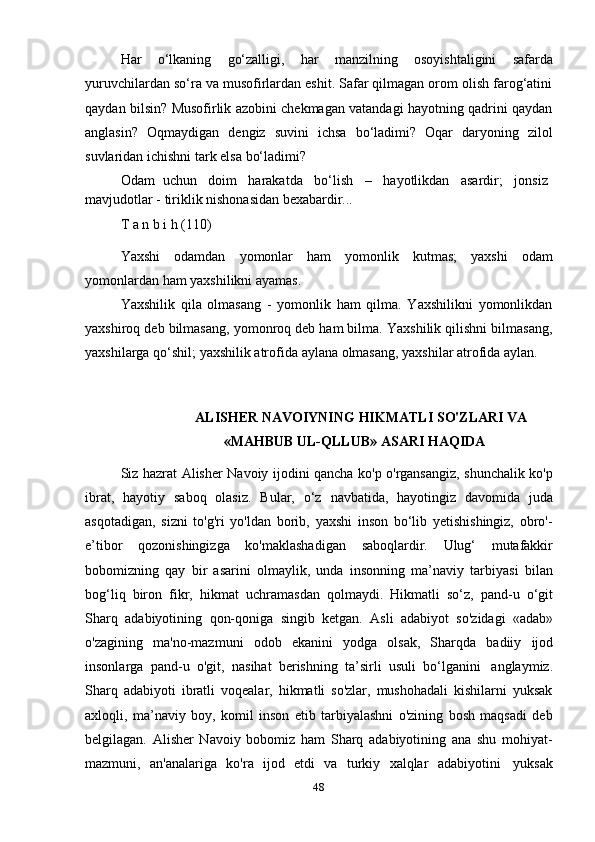 48Har   o‘lkaning   go‘zalligi,   har   manzilning   osoyishtaligini   safarda
yuruvchilardan so‘ra va musofirlardan eshit. Safar qilmagan orom olish farog‘atini
qaydan bilsin? Musofirlik azobini chekmagan vatandagi hayotning qadrini qaydan
anglasin?   Oqmaydigan   dengiz   suvini   ichsa   bo‘ladimi?   Oqar   daryoning   zilol
suvlaridan ichishni   tark   elsa   bo‘ladimi?
Odam   uchun     doim     harakatda     bo‘lish     –     hayotlikdan     asardir;     jonsiz
mavjudotlar   -   tiriklik   nishonasidan   bexabardir...
T   a   n   b i   h   (110)
Yaxshi   odamdan   yomonlar   ham   yomonlik   kutmas;   yaxshi   odam
yomonlardan   ham   yaxshilikni   ayamas.
Yaxshilik   qila   olmasang   -   yomonlik   ham   qilma.   Yaxshilikni   yomonlikdan
yaxshiroq deb bilmasang, yomonroq deb ham bilma. Yaxshilik qilishni bilmasang,
yaxshilarga   qo‘shil;   yaxshilik   atrofida   aylana   olmasang,   yaxshilar   atrofida   aylan.
ALISHER   NAVOIYNING   HIKMATLI   SO'ZLARI   VA
«MAHBUB   UL-QLLUB»   ASARI   HAQIDA
Siz hazrat Alisher Navoiy ijodini qancha ko'p o'rgansangiz, shunchalik ko'p
ibrat,   hayotiy   saboq   olasiz.   Bular,   o‘z   navbatida,   hayotingiz   davomida   juda
asqotadigan,   sizni   to'g'ri   yo'ldan   borib,   yaxshi   inson   bo‘lib   yetishishingiz,   obro'-
e’tibor   qozonishingizga   ko'maklashadigan   saboqlardir.   Ulug‘   mutafakkir
bobomizning   qay   bir   asarini   olmaylik,   unda   insonning   ma’naviy   tarbiyasi   bilan
bog‘liq   biron   fikr,   hikmat   uchramasdan   qolmaydi.   Hikmatli   so‘z,   pand-u   o‘git
Sharq   adabiyotining   qon-qoniga   singib   ketgan.   Asli   adabiyot   so'zidagi   «adab»
o'zagining   ma'no-mazmuni   odob   ekanini   yodga   olsak,   Sharqda   badiiy   ijod
insonlarga   pand-u   o'git,   nasihat   berishning   ta’sirli   usuli   bo‘lganini   anglaymiz.
Sharq   adabiyoti   ibratli   voqealar,   hikmatli   so'zlar,   mushohadali   kishilarni   yuksak
axloqli,   ma’naviy   boy,   komil   inson   etib   tarbiyalashni   o'zining   bosh   maqsadi   deb
belgilagan.   Alisher   Navoiy   bobomiz   ham   Sharq   adabiyotining   ana   shu   mohiyat-
mazmuni,   an'analariga   ko'ra   ijod   etdi   va   turkiy   xalqlar   adabiyotini   yuksak 