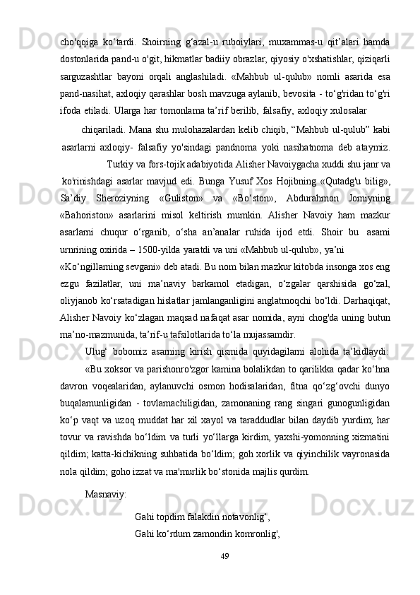 49cho'qqiga   ko‘tardi.   Shoirning   g‘azal-u   ruboiylari,   muxammas-u   qit’alari   hamda
dostonlarida pand-u o'git, hikmatlar badiiy obrazlar, qiyosiy o'xshatishlar, qiziqarli
sarguzashtlar   bayoni   orqali   anglashiladi.   «Mahbub   ul-qulub»   nomli   asarida   esa
pand-nasihat, axloqiy qarashlar bosh mavzuga aylanib, bevosita - to‘g'ridan to‘g'ri
ifoda   etiladi.   Ularga   har   tomonlama   ta’rif   berilib,   falsafiy,   axloqiy   xulosalar
chiqariladi.   Mana   shu   mulohazalardan   kelib   chiqib,   “Mahbub   ul-qulub”   kabi
asarlarni   axloqiy-   falsafiy   yo'sindagi   pandnoma   yoki   nasihatnoma   deb   ataymiz.
Turkiy   va   fors-tojik   adabiyotida   Alisher   Navoiygacha   xuddi   shu   janr   va
ko'rinishdagi   asarlar   mavjud   edi.   Bunga   Yusuf   Xos   Hojibning   «Qutadg'u   bilig»,
Sa’diy Sheroziyning «Guliston» va «Bo‘ston», Abdurahmon Jomiyning
«Bahoriston»   asarlarini   misol   keltirish   mumkin.   Alisher   Navoiy   ham   mazkur
asarlarni   chuqur   o‘rganib,   o‘sha   an’analar   ruhida   ijod   etdi.   Shoir   bu   asami
urnrining   oxirida   –   1500-yilda   yaratdi   va   uni   «Mahbub   ul-qulub»,   ya’ni
«Ko‘ngillaming sevgani» deb atadi. Bu nom bilan mazkur kitobda insonga xos eng
ezgu   fazilatlar,   uni   ma’naviy   barkamol   etadigan,   o‘zgalar   qarshisida   go‘zal,
oliyjanob ko‘rsatadigan hislatlar jamlanganligini anglatmoqchi bo‘ldi. Darhaqiqat,
Alisher Navoiy ko‘zlagan maqsad nafaqat asar  nomida, ayni chog'da uning butun
ma’no-mazmunida,   ta’rif-u tafsilotlarida   to‘la   mujassamdir.
Ulug‘   bobomiz   asarning   kirish   qismida   quyidagilarni   alohida   ta’kidlaydi:
«Bu xoksor va parishonro'zgor kamina bolalikdan to qarilikka qadar ko‘hna
davron   voqealaridan,   aylanuvchi   osmon   hodisalaridan,   fitna   qo‘zg‘ovchi   dunyo
buqalamunligidan   -   tovlamachiligidan,   zamonaning   rang   singari   gunogunligidan
ko‘p   vaqt   va   uzoq   muddat   har   xil   xayol   va   taraddudlar   bilan   daydib   yurdim;   har
tovur   va   ravishda   bo‘ldim   va   turli   yo‘llarga   kirdim,   yaxshi-yomonning   xizmatini
qildim; katta-kichikning suhbatida bo‘ldim; goh xorlik va qiyinchilik vayronasida
nola   qildim; goho   izzat   va   ma'murlik bo‘stonida   majlis   qurdim.
Masnaviy:
Gahi topdim falakdin notavonlig‘,  
Gahi   ko‘rdum   zamondin   komronlig', 