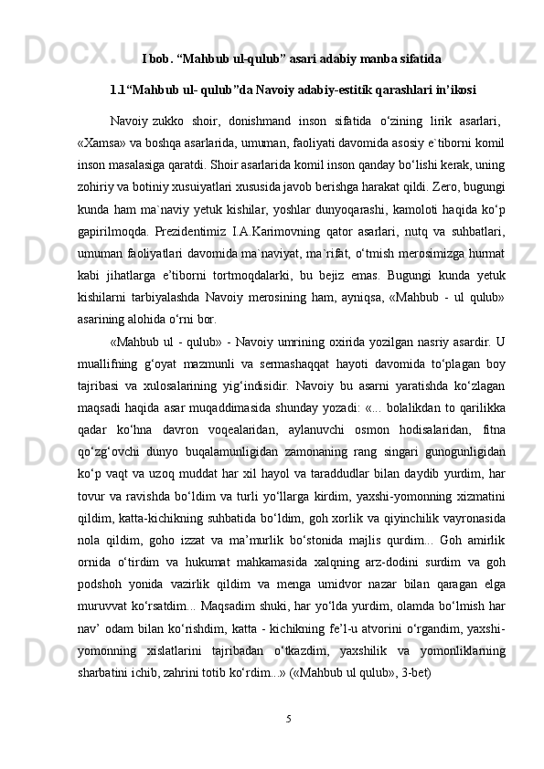 5I bob. “Mahbub ul-qulub” asari adabiy manba sifatida  
1.1“Mahbub   ul-   qulub”da   Navoiy   adabiy-estitik   qarashlari   in’ikosi
Navoiy   zukko   shoir,   donishmand   inson   sifatida   o‘zining   lirik   asarlari,
«Xamsa» va boshqa asarlarida, umuman, faoliyati davomida asosiy e`tiborni komil
inson masalasiga qaratdi. Shoir asarlarida komil inson qanday bo‘lishi kerak, uning
zohiriy va botiniy xusuiyatlari xususida javob berishga harakat qildi. Zero, bugungi
kunda   ham   ma`naviy   yetuk   kishilar,   yoshlar   dunyoqarashi,   kamoloti   haqida   ko‘p
gapirilmoqda.   Prezidentimiz   I.A.Karimovning   qator   asarlari,   nutq   va   suhbatlari,
umuman faoliyatlari davomida ma`naviyat, ma`rifat, o‘tmish merosimizga hurmat
kabi   jihatlarga   e’tiborni   tortmoqdalarki,   bu   bejiz   emas.   Bugungi   kunda   yetuk
kishilarni   tarbiyalashda   Navoiy   merosining   ham,   ayniqsa,   «Mahbub   -   ul   qulub»
asarining alohida   o‘rni   bor.
«Mahbub ul -   qulub» - Navoiy umrining oxirida yozilgan nasriy asardir. U
muallifning   g‘oyat   mazmunli   va   sermashaqqat   hayoti   davomida   to‘plagan   boy
tajribasi   va   xulosalarining   yig‘indisidir.   Navoiy   bu   asarni   yaratishda   ko‘zlagan
maqsadi   haqida   asar   muqaddimasida   shunday   yozadi:   «...   bolalikdan   to   qarilikka
qadar   ko‘hna   davron   voqealaridan,   aylanuvchi   osmon   hodisalaridan,   fitna
qo‘zg‘ovchi   dunyo   buqalamunligidan   zamonaning   rang   singari   gunogunligidan
ko‘p   vaqt   va   uzoq   muddat   har   xil   hayol   va   taraddudlar   bilan   daydib   yurdim,   har
tovur   va   ravishda   bo‘ldim   va   turli   yo‘llarga   kirdim,   yaxshi-yomonning   xizmatini
qildim, katta-kichikning suhbatida bo‘ldim, goh xorlik va qiyinchilik vayronasida
nola   qildim,   goho   izzat   va   ma’murlik   bo‘stonida   majlis   qurdim...   Goh   amirlik
ornida   o‘tirdim   va   hukumat   mahkamasida   xalqning   arz-dodini   surdim   va   goh
podshoh   yonida   vazirlik   qildim   va   menga   umidvor   nazar   bilan   qaragan   elga
muruvvat  ko‘rsatdim... Maqsadim  shuki, har  yo‘lda yurdim, olamda bo‘lmish har
nav’  odam   bilan  ko‘rishdim,  katta  -  kichikning fe’l-u  atvorini   o‘rgandim, yaxshi-
yomonning   xislatlarini   tajribadan   o‘tkazdim,   yaxshilik   va   yomonliklarning
sharbatini ichib,   zahrini   totib   ko‘rdim...»   («Mahbub   ul   qulub»,   3-bet) 