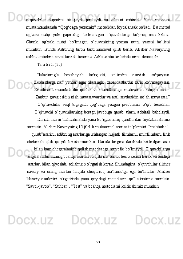53o‘quvchilar   diqqatini   bir   joyda   jamlaydi   va   zehnini   oshiradi.   Yana   mavzuni
mustahkamlashda  “Qog‘ozga yozamiz”  metodidan foydalansak bo‘ladi. Bu metod
og‘zaki   nutqi   yoki   gapirishga   tortinadigan   o‘quvchilarga   ko‘proq   mos   keladi.
Chunki   og‘zaki   nutqi   bo‘lmagan   o‘quvchining   yozma   nutqi   yaxshi   bo‘lishi
mumkun.   Bunda   Adibning   biron   tanbihinisavol   qilib   berib,   Alisher   Navoiyning
ushbu   tanbehini   savol   tarzida   beramiz.   Adib   ushbu   tanbehda   nima   demoqchi:
Ta   n   b i   h   (22)
“Mazlumg‘a baxshoyish ko'rguzki, zolimdin osoyish ko'rgaysan.
Zerdastlarga   naf’   yetkur,   agar   tilasangki,   zabardastlardin   zarar   ko‘rmagaysan.
Xiradmand   muxolafatdin   qochar   va   muvofaqatg'a   muloyamat   eshigin   ochar.
Zanbur   g'avg'osidin   nish   mutasavvardur   va   asal   savdosidin   no‘sh   muyassar.”
O‘qituvchilar   vaqt   tugagach   qog‘ozga   yozgan   javoblarini   o‘qib   beradilar.
O‘qituvchi   o‘quvchilarning   beragn   javobiga   qarab,   ularni   adolatli   baholaydi.
Darsda   asarni   tushuntirishda   yana   ko‘rgazmaliq   qurollardan   foydalanishimiz
mumkin. Alisher   Navoiyning   10   jildlik   mukammal   asarlar   to‘plamini,   “mahbub   ul-
qulub”asarini, adibning   asarlariga   ishlangan   hujjatli   filmlarni, multfilmlarni   lirik
chekinish   qilib   qo‘yib   berish   mumkin.   Darsda   birgina   darslikda   keltirilgan   asar
bilan   ham   chegaralaninb   qolish   maqdsadga   muvofiq   bo‘lmaydi.   O‘quvchilarga
tengsiz adibimizning boshqa asarlari haqida ma’lumot berib ketish kerak va boshqa
asarlari   bilan   qiyoslab,   solishtirib   o‘rgatish   kerak.   Shundagina,   o‘quvchilar   alisher
navoiy   va   uning   asarlari   haqida   chuqurroq   ma’lumotga   ega   bo‘ladilar.   Alisher
Navoiy   asarlarini   o‘rgatishda   yana   quyidagi   metodlarni   qo‘llalishimiz   mumkin.
“Savol-javob”,   “Suhbat”,   “Test”   va   boshqa   metodlarni   keltirishimiz   mumkin. 