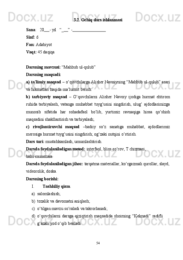 543.2.   Ochiq   dars   ishlanmasi
Sana : 20         -   yil “_       ”   -                                     
Sinf:   6
Fan:   Adabiyot
Vaqt:   45   daqiqa
Darsning   mavzusi:   “Mahbub   ul-qulub”
Darsning   maqsadi:
a) ta’limiy maqsad  – o‘quvchilarga Alisher Navoiyning “Mahbub ul-qulub” asari
va   hikmatlari   haqida   ma’lumot   berish.
b) tarbiyaviy   maqsad   –   O‘quvchilarni   Alisher   Navoiy   ijodiga   hurmat   ehtirom
ruhida   tarbiyalash,   vatanga   muhabbat   tuyg‘usini   singdirish,   ulug‘   ajdodlarimizga
munosib   sifatida   har   sohadafaol   bo‘lib,   yurtimiz   ravnaqiga   hissa   qo‘shish
maqsadini   shakllantirish   va tarbiyalash;
c) rivojlantiruvchi   maqsad   –badiiy   so‘z   sanatiga   muhabbat,   ajdodlarimiz
merosiga   hurmat tuyg‘usini singdirish;   og‘zaki nutqini   o‘stirish.
Dars   turi:   mustahkamlash,   umumlashtirish.
Darsda foydalaniladigan metod:  interfaol, bliss-so‘rov, T chizmasi,
bahs-munozara
Darsda   foydalaniladigan   jihoz:   tarqatma   materiallar,   ko‘rgazmali   qurollar,   slayd,
videorolik,   doska.
Darsning   borishi:
I. Tashkiliy   qism .
a) salomlashish;
b) tozalik   va   davomatni   aniqlash;
c) o‘tilgan   mavzu   so‘raladi   va   takrorlanadi;
d) o‘quvchilarni   darsga   qiziqtirish   maqsadida   shoirning   “Kelmadi”   radifli  
g‘azali yod   o‘qib   beriladi 