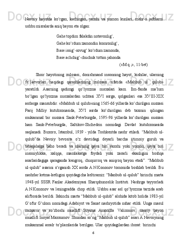 6Navoiy   hayotda   ko‘rgan,   kechirgan,   yaxshi   va   yomon   kunlari,   mehr-u   jafolarni
ushbu misralarda aniq   bayon   eta   olgan:
Gahe topdim falakdin notavonlig‘,  
Gahe ko‘rdum zamondin komronlig‘,  
Base issig‘-sovug‘ ko‘rdum zamonda,  
Base   achchig‘-chuchuk   tottim   jahonda.
(«M.q.,»,   11-bet)
Shoir   hayotining   xulosasi,   donishmand   insonning   hayot,   kishilar,   ularning
fe`l-atvorlari   haqidagi   qarashlarining   xulosasi   sifatida   «Mahbub   ul   qulub»
yaratildi.   Asarning   qadimgi   qo‘lyozma   nusxalari   kam.   Ilm-fanda   ma’lum
bo‘lgan   qo‘lyozma   nusxalardan   uchtasi   XVI   asrga,   qolganlari   esa   XVIII-XIX
asrlarga mansubdir. «Mahbub ul qulub»ning 1565-66 yillarda ko‘chirilgan nusxasi
Parij   Milliy   kutubxonasida,   XVI   asrda   ko‘chirilgan   deb   taxmin   qilingan
mukammal   bir   nusxasi   Sank-Peterburgda,   1595-96   yillarda   ko‘chirilgan   nusxasi
ham   Sank-Peterburgda,   Saltikov-Shchedrin   nomidagi   Davlat   kutubxonasida
saqlanadi.   Buxoro,  Istambul,  1939  -  yilda  Toshkentda  nashr   etiladi.   “Mahbub   ul-
qulub”da   Navoiy   bevosita   o‘z   davridagi   deyarli   barcha   ijtimoiy   guruh   va
tabaqalarga   baho   beradi   va   ularning   qaysi   biri   yaxshi   yoki   yomon,   qaysi   biri
insoniylikka,   xalqqa,   mamlakatga   foydali   yoki   zararli   ekanligini   boshqa
asarlaridagiga   qaraganda   kengroq,   chuqurroq   va   aniqroq   bayon   etadi”.   “Mahbub
ul-qulub” asarini  o‘rganish XX asrda A.N.Kononov tomonida boshlab berildi. Bu
nashrlar ketma-ketligini quyidagicha keltiramiz: “Manbub ul-qulub” birinchi marta
1948-yil   SSSR   Fanlar   Akademiyasi   Sharqshunoslik   Instituti.   Nashrga   tayyorladi
A.N.Kononov   va   leningradda   chop   etildi.   Ushbu   asar   asl   qo‘lyozma   tarzida   arab
alifbosida berildi. Ikkinchi marta “Mahbub ul-qulub” alohida kitob holida 1983-yil
G‘ofur   G‘ulom nomidagi Adabiyot va Sanat nashryotida nshar etildi. Unga masul
muxarrir   va   so’zboshi   muallifi   Suyima   Amonilla   Valixonov,   nasriy   bayon
muallifi Inoyat Maxsumov. Shundan so‘ng “Mahbub ul-qulub” asari A.Navoiyning
mukammal   asralr   to‘plamlarida   berilgan.   Ular   quyidagilardan   iborat:   birinchi 