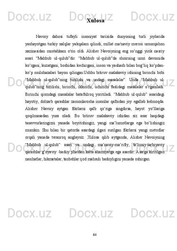 64Xulosa
Navoiy   dahosi   tufayli   insoniyat   tarixida   dunyoning   turli   joylarida
yashayotgan   turkiy   xalqlar   yakqalam   qilindi,   millat   ma'naviy   merosi   umumjahon
xazinasidan   mustahkam   o'rin   oldi.   Alisher   Navoiyning   eng   so‘nggi   yirik   nasriy
asari   “Mahbub   ul-qulub”dir.   “Mahbub   ul-qulub”da   shoirning   umri   davomida
ko‘rgani, kuzatgani, boshidan   kechirgani, inson va yashash bilan bog‘liq   ko‘pdan-
ko‘p  mulohazalari  bayon  qilingan.Ushbu  bitiruv  malakaviy  ishining birinchi  bobi
“Mahbub   ul-qulub”ning   tuzilishi   va   undagi   masalalar”.   Unda   “Mahbub   ul-
qulub”ning   tuzilishi,   birinchi,   ikkinchi,   uchinchi   faslidagi   masalalar   o‘rganiladi.
Birinchi   qismdagi   masalalar   batafsilroq   yoritiladi.   “Mahbub   ul-qulub”   asaridagi
hayotiy,   dolzarb   qarashlar   zamonlarosha   insonlar   qalbidan   joy   egallab   kelmoqda.
Alisher   Navoiy   aytgan   fikrlarni   qalb   qo‘riga   singdirsa,   hayot   yo‘llariga
qoqilmasadan   yura   oladi.   Bu   bitiruv   malakaviy   ishidan   siz   asar   haqidagi
tasavvurlaringizni   yanada   boyitishingiz,   yangi   ma’lumotlarga   ega   bo‘lishingiz
mumkin.   Shu   bilan   bir   qatorda   asardagi   ilgari   surilgan   fikrlarni   yangi   metodlar
orqali   yanada   teranroq   anglaysiz.   Xulosa   qilib   aytganda,   Alisher   Navoiyning
“Mahbub   ul-qulub”   asari   va   undagi   ma’naviy-ma’rifiy,   ta’limiy-tarbiyaviy
qarashlar   g‘oyaviy -badiiy jihatdan katta ahamiyatga ega asardir. Asarga kiritilgan
nasihatlar,   hikmatalar,   tanbehlar   ijod   mahsuli   badiiyligini yanada   oshirgan. 