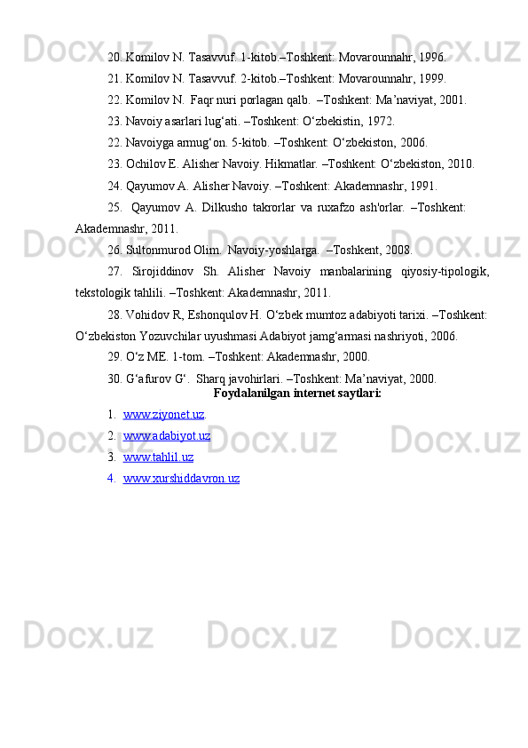 20. Komilov   N.   Tasavvuf.   1-kitob.–Toshkent:   Movarounnahr,   1996.
21. Komilov   N.   Tasavvuf.   2-kitob.–Toshkent:   Movarounnahr,   1999.
22. Komilov   N.   Faqr   nuri   porlagan   qalb.   –Toshkent:   Ma’naviyat,   2001.
23. Navoiy   asarlari   lug‘ati.   –Toshkent:   O‘zbekistin,   1972.
22. Navoiyga   armug‘on.   5-kitob.   –Toshkent:   O‘zbekiston,   2006.
23. Ochilov   E.   Alisher   Navoiy.   Hikmatlar.   –Toshkent:   O‘zbekiston,   2010.
24. Qayumov   A.   Alisher   Navoiy.   –Toshkent:   Akademnashr,   1991.
25. Qayumov   A.   Dilkusho   takrorlar   va   ruxafzo   ash'orlar.   –Toshkent:  
Akademnashr,   2011.
26. Sultonmurod   Olim.   Navoiy-yoshlarga.   –Toshkent,   2008.
27. Sirojiddinov Sh. Alisher Navoiy manbalarining qiyosiy-tipologik,
tekstologik   tahlili.   –Toshkent: Akademnashr,   2011.
28. Vohidov   R,   Eshonqulov   H.   O‘zbek   mumtoz   adabiyoti   tarixi.   –Toshkent:
O‘zbekiston   Yozuvchilar   uyushmasi   Adabiyot   jamg‘armasi   nashriyoti,   2006.
29. O‘z   ME.   1-tom.   –Toshkent:   Akademnashr,   2000.
30. G‘afurov   G‘.   Sharq   javohirlari.   –Toshkent:   Ma’naviyat,   2000.
Foydalanilgan   internet   saytlari:
1. www.ziyonet.uz    .
2. www.adabiyot.uz   
3. www.tahlil.uz   
4. www.xurshiddavron.uz    