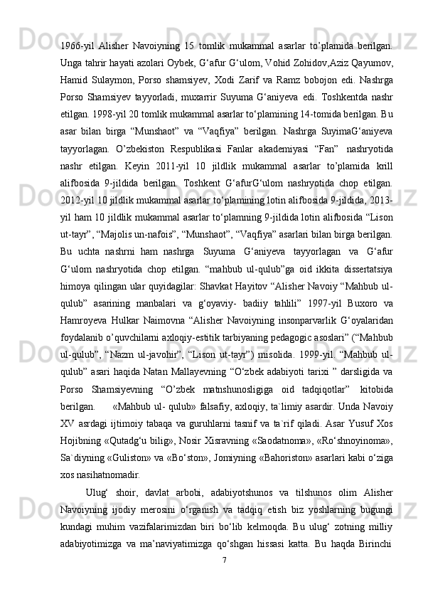 71966-yil   Alisher   Navoiyning   15   tomlik   mukammal   asarlar   to’plamida   berilgan.
Unga tahrir hayati azolari Oybek, G‘afur   G‘ulom, Vohid Zohidov,Aziz Qayumov,
Hamid   Sulaymon,   Porso   shamsiyev,   Xodi   Zarif   va   Ramz   bobojon   edi.   Nashrga
Porso   Shamsiyev   tayyorladi,   muxarrir   Suyuma   G‘aniyeva   edi.   Toshkentda   nashr
etilgan. 1998-yil 20 tomlik mukammal asarlar to‘plamining 14-tomida berilgan. Bu
asar   bilan   birga   “Munshaot”   va   “Vaqfiya”   berilgan.   Nashrga   SuyimaG‘aniyeva
tayyorlagan.   O’zbekiston   Respublikasi   Fanlar   akademiyasi   “Fan”   nashryotida
nashr   etilgan.   Keyin   2011-yil   10   jildlik   mukammal   asarlar   to’plamida   krill
alifbosida   9-jildida   berilgan.   Toshkent   G‘afurG‘ulom   nashryotida   chop   etilgan.
2012-yil 10 jildlik mukammal asarlar to‘plamining lotin alifbosida 9-jildida, 2013-
yil ham 10 jildlik mukammal asarlar to‘plamning 9-jildida lotin alifbosida “Lison
ut-tayr”, “Majolis un-nafois”, “Munshaot”, “Vaqfiya” asarlari bilan birga berilgan.
Bu   uchta   nashrni   ham   nashrga   Suyuma   G‘aniyeva   tayyorlagan   va   G‘afur
G‘ulom   nashryotida   chop   etilgan.   “mahbub   ul-qulub”ga   oid   ikkita   dissertatsiya
himoya qilingan ular  quyidagilar: Shavkat  Hayitov “Alisher  Navoiy “Mahbub ul-
qulub”   asarining   manbalari   va   g‘oyaviy-   badiiy   tahlili”   1997-yil   Buxoro   va
Hamroyeva   Hulkar   Naimovna   “Alisher   Navoiyning   insonparvarlik   G‘oyalaridan
foydalanib o’quvchilarni axloqiy-estitik tarbiyaning pedagogic asoslari” (“Mahbub
ul-qulub”,   “Nazm   ul-javohir”,   “Lison   ut-tayr”)   misolida.   1999-yil.   “Mahbub   ul-
qulub”   asari   haqida   Natan   Mallayevning   “O‘zbek   adabiyoti   tarixi   ”   darsligida   va
Porso   Shamsiyevning   “O’zbek   matnshunosligiga   oid   tadqiqotlar”   kitobida
berilgan.          «Mahbub ul- qulub» falsafiy, axloqiy, ta`limiy asardir. Unda Navoiy
XV   asrdagi   ijtimoiy   tabaqa   va   guruhlarni   tasnif   va   ta`rif   qiladi.   Asar   Yusuf   Xos
Hojibning «Qutadg‘u bilig», Nosir Xisravning «Saodatnoma», «Ro‘shnoyinoma»,
Sa`diyning «Guliston» va   «Bo‘ston», Jomiyning «Bahoriston» asarlari kabi o‘ziga
xos nasihatnomadir.
Ulug‘   shoir,   davlat   arbobi,   adabiyotshunos   va   tilshunos   olim   Alisher
Navoiyning   ijodiy   merosini   o‘rganish   va   tadqiq   etish   biz   yoshlarning   bugungi
kundagi   muhim   vazifalarimizdan   biri   bo‘lib   kelmoqda.   Bu   ulug‘   zotning   milliy
adabiyotimizga   va   ma’naviyatimizga   qo‘shgan   hissasi   katta.   Bu   haqda   Birinchi 