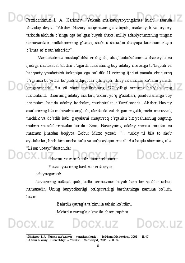 8Prezidentimiz   I.   A.   Karimov   “Yuksak   ma’naviyat-yengilmas   kuch”   asarida
shunday   deydi:   “Alisher   Navoiy   xalqimizning   adabiyoti,   madaniyati   va   siyosiy
tarixida alohida o‘ringa ega bo‘lgan buyuk shaxs, milliy adabiyotimizning tengsiz
namoyandasi,   millatimizning   g‘ururi,   sha’n-u   sharafini   dunyoga   tarannum   etgan
o‘lmas so‘z san’atkoridir” 2
.
Mamlakatimiz   mustaqillikka   erishgach,   ulug‘   bobokalonimiz   shaxsiyati   va
ijodiga munosabat tubdan o‘zgardi. Hazratning boy adabiy merosiga to‘laqonli va
haqqoniy   yondashish   imkoniga   ega   bo‘ldik.   U   zotning   ijodini   yanada   chuqurroq
o‘rganish bo‘yicha ko‘plab tadqiqotlar qilinyapti, ilmiy izlanishlar ko‘lami yanada
kengaymoqda.   Bu   yil   shoir   tavalludining   577   yilligi   yurtimiz   bo‘ylab   keng
nishonlandi. Shoirning   adabiy asarlari, takrori yo‘q g‘azallari, pand-nasihatga boy
dostonlari   haqida   adabiy   kechalar,   mushoiralar   o‘tkazilmoqda.   Alisher   Navoiy
asarlarining tub mohiyatini anglash, ularda da’vat etilgan ezgulik, mehr-muruvvat,
tinchlik   va   do‘stlik   kabi   g‘oyalarni   chuqurroq   o‘rganish   biz   yoshlarning   bugungi
muhim   masalalarimizdan   biridir.   Zero,   Navoiyning   adabiy   merosi   miqdor   va
mazmun   jihatdan   beqiyos.   Bobur   Mirzo   yozadi:   ”...   turkiy   til   bila   to   she’r
aytibdurlar, hech kim oncha ko‘p va xo‘p aytqon emas”. Bu haqda shoirning o‘zi
“Lison   ut-tayr”dostonida:
Nazmu   nasrim   kotibi   taxminshunos
Yozsa,   yuz   ming bayt   etar   erdi   qiyos 1
.
deb   yozgan   edi.
Navoiyning   nafaqat   ijodi,   balki   sermazmun   hayoti   ham   biz   yoshlar   uchun
namunadir.   Uning   bunyodkorligi,   xalqsevarligi   barchamizga   namuna   bo‘lishi
lozim.
Bahrdin qatrag‘a ta’zim ila tahsin ko‘rdim,
Mehrdin   zarrag‘a   e’zoz   ila   ehson   topdim.
1   Karimov   I.   A.   Yuksak ma’naviyat   –   yengilmas   kuch   .   –   Toshkent:   Ma’naviyat,   2008.   –   B.   47.
2. Alisher   Navoiy.  Lison   ut-tayr.   – Toshken:   . Ma’naviyat,   2005.   –   B.   54. 