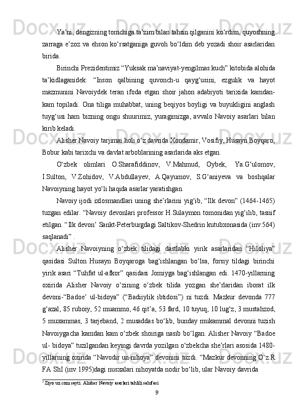 9Ya’ni, dengizning tomchiga ta’zim bilan tahsin qilganini ko‘rdim, quyoshning
zarraga e’zoz va ehson ko‘rsatganiga guvoh bo‘ldim deb yozadi shoir asarlaridan
birida.
Birinchi Prezidentimiz “Yuksak ma’naviyat-yengilmas kuch” kitobida alohida
ta’kidlaganidek:   “Inson   qalbining   quvonch-u   qayg‘usini,   ezgulik   va   hayot
mazmunini   Navoiydek   teran   ifoda   etgan   shoir   jahon   adabiyoti   tarixida   kamdan-
kam   topiladi.   Ona   tiliga   muhabbat,   uning   beqiyos   boyligi   va   buyukligini   anglash
tuyg‘usi   ham   bizning   ongu   shuurimiz,   yuragimizga,   avvalo   Navoiy   asarlari   bilan
kirib keladi.
Alisher Navoiy tarjimai holi o‘z davrida Xondamir, Vosifiy, Husayn Boyqaro,
Bobur   kabi   tarixchi va   davlat arboblarining asarlarida   aks etgan.
O‘zbek   olimlari   O.Sharafiddinov,   V.Mahmud,   Oybek,   Ya.G‘ulomov,
I.Sulton,   V.Zohidov,   V.Abdullayev,   A.Qayumov,   S.G‘aniyeva   va   boshqalar
Navoiyning   hayot   yo‘li haqida asarlar   yaratishgan.
Navoiy ijodi ixlosmandlari uning she’rlarini yig‘ib, “Ilk devon” (1464-1465)
tuzgan edilar. “Navoiy devonlari professor H.Sulaymon tomonidan yig‘ilib, tasnif
etilgan. “Ilk devon’ Sankt-Peterburgdagi Saltikov-Shedrin kutubxonasida (inv.564)
saqlanadi” 3
.
Alisher   Navoiyning   o‘zbek   tilidagi   dastlabki   yirik   asarlaridan   “Hiloliya”
qasidasi   Sulton   Husayn   Boyqaroga   bag‘ishlangan   bo‘lsa,   forsiy   tildagi   birinchi
yirik   asari   “Tuhfat   ul-afkor”   qasidasi   Jomiyga   bag‘ishlangan   edi.   1470-yillarning
oxirida   Alisher   Navoiy   o‘zining   o‘zbek   tilida   yozgan   she’rlaridan   iborat   ilk
devoni-“Badoe’   ul-bidoya”   (“Badiiylik   ibtidosi”)   ni   tuzdi.   Mazkur   devonda   777
g‘azal,   85   ruboiy,   52   muammo,   46   qit’a,   53   fard,   10   tuyuq,   10   lug‘z,   3   mustahzod,
5 muxammas, 3 tarjeband, 2 musaddas  bo‘lib, bunday mukammal  devonni tuzish
Navoiygacha kamdan kam o‘zbek shoiriga nasib bo‘lgan. Alisher Navoiy “Badoe
ul- bidoya” tuzilgandan keyingi davrda yozilgan o‘zbekcha she’rlari asosida 1480-
yillarning oxirida   “Navodir un-nihoya” devonini tuzdi. “Mazkur devonning O‘z.R
FA   ShI   (inv.1995)dagi   nusxalari   nihoyatda   nodir   bo‘lib,   ular   Navoiy   davrida
3
  Ziyo   uz.com   sayti.   Alisher   Navoiy   asarlari   tahlili   sahifasi 