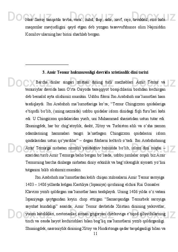 Nаsr  Sаrrоj tаriqаtdа tаvbа, vаrа’, zuhd, fаqr, sаbr, хаvf, rаjо, tаvаkkul, rizо kаbi
mаqоmlаr   mаvjudligini   qаyd   etgаn   dеb   yozgаn   tаsаvvufshunоs   оlim   Nаjmiddin
Kоmilоv ulаrning hаr birini shаrhlаb bеrgаn. 
 
 
 
3. Amir Temur hukumronligi davrida xristianlik dini tarixi 
Barcha   dinlar   singari   xristian   dining   turli   mazhablari   Amir   Temur   va
temuriylar davrida ham   О ‘rta Osiyoda taraqqiyot bosqichlarini boshdan kechirgan
deb bemalol ayta olishimiz mumkin. Ushbu fikrni Ibn Arabshoh ma’lumotlari ham
tasdiqlaydi.   Ibn   Arabshoh   ma’lumotlariga   k о ‘ra;   “Temur   Chingizxon   qoidalariga
e’tiqodli b о ‘lib, (uning nazmida) ushbu qoidalar islom dinidagi fiqh furu’lari kabi
edi. U Chingizxon qoidalaridan yurib, uni Muhammad shariatidan ustun tutar edi.
Shuningdek,   har   bir   chig‘atoylik,   dasht,   Xitoy   va   Turkiston   ahli   va   о ‘sha   zamon
odamlarining   hammalari   tangri   la’natlagan   Chingizxon   qoidalarini   islom
qoidalaridan ustun q о ‘yardilar” – degan fikrlarni keltirib   о ‘tadi. Ibn Arabshohning
Amir   Temurga   nisbatan   noxolis   yondashuv   tomonda   b о ‘lib,   islom   dini   nuqtai   –
azaridan turib Amir Temurga baho bergan b о ‘lsada, ushbu jumlalar orqali biz Amir
Temurning barcha dinlarga nisbatan diniy erkinlik va bag‘rikenglik siyosati y о ‘lini
tutganini bilib olishimiz mumkin.        
  Ibn Arabshoh ma’lumotlardan kelib chiqan xulosalarni Amir Temur saroyiga 
1403 – 1406 yillarda kelgan Kastiliya (Ispaniya) qirolining elchisi Rui Gonsales 
Klavixo yozib qoldirgan ma’lumotlar ham tasdqlaydi. Uning 1406 yilda  о ‘z vatani
Ispaniyaga   qaytgandan   keyin   chop   ettirgan   “Samarqandga   Temurbek   saroyiga
sayohat   kundaligi”   asarida;   Amir   Temur   davlatida   Xristian   dinining   yakovitlar,
yunon katoliklari, nestorianlar, arman grigoryan cherkoviga e’tiqod qiluvchilarning
tinch va osuda hayot kechirishlari bilan bog‘liq ma’lumotlarni yozib qoldirganligi.
Shuningdek, nasroniylik dinining Xitoy va Hindistonga qadar tarqalganligi bilan va
11  
  