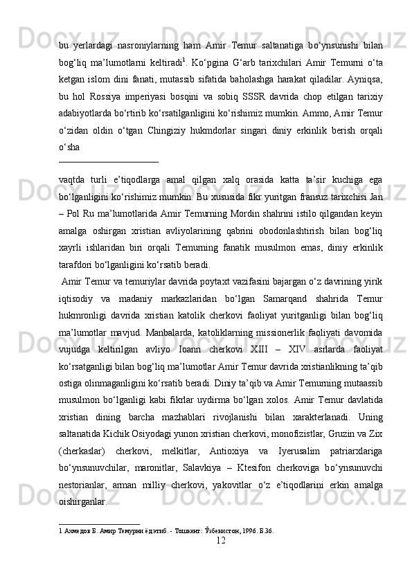 bu   yerlardagi   nasroniylarning   ham   Amir   Temur   saltanatiga   b о ‘ynsunishi   bilan
bog‘liq   ma’lumotlarni   keltiradi 1
.   K о ‘pgina   G‘arb   tarixchilari   Amir   Temurni   о ‘ta
ketgan   islom   dini   fanati,   mutassib   sifatida   baholashga   harakat   qiladilar.   Ayniqsa,
bu   hol   Rossiya   imperiyasi   bosqini   va   sobiq   SSSR   davrida   chop   etilgan   tarixiy
adabiyotlarda b о ‘rtirib k о ‘rsatilganligini k о ‘rishimiz mumkin. Ammo, Amir Temur
о ‘zidan   oldin   о ‘tgan   Chingiziy   hukmdorlar   singari   diniy   erkinlik   berish   orqali
о ‘sha 
 
vaqtda   turli   e’tiqodlarga   amal   qilgan   xalq   orasida   katta   ta’sir   kuchiga   ega
bо‘lganligini kо‘rishimiz mumkin. Bu xususida fikr yuritgan fransuz tarixchisi Jan
– Pol Ru ma’lumotlarida Amir Temurning Mordin shahrini istilo qilgandan keyin
amalga   oshirgan   xristian   avliyolarining   qabrini   obodonlashtirish   bilan   bog‘liq
xayrli   ishlaridan   biri   orqali   Temurning   fanatik   musulmon   emas,   diniy   erkinlik
tarafdori bо‘lganligini kо‘rsatib beradi.         
 Amir Temur va temuriylar davrida poytaxt vazifasini bajargan о‘z davrining yirik
iqtisodiy   va   madaniy   markazlaridan   bо‘lgan   Samarqand   shahrida   Temur
hukmronligi   davrida   xristian   katolik   cherkovi   faoliyat   yuritganligi   bilan   bog‘liq
ma’lumotlar   mavjud.   Manbalarda,   katoliklarning   missionerlik   faoliyati   davomida
vujudga   keltirilgan   avliyo   Ioann   cherkovi   XIII   –   XIV   asrlarda   faoliyat
kо‘rsatganligi bilan bog‘liq ma’lumotlar Amir Temur davrida xristianlikning ta’qib
ostiga olinmaganligini kо‘rsatib beradi. Diniy ta’qib va Amir Temurning mutaassib
musulmon   bо‘lganligi   kabi   fikrlar   uydirma   bо‘lgan   xolos.   Amir   Temur   davlatida
xristian   dining   barcha   mazhablari   rivojlanishi   bilan   xarakterlanadi.   Uning
saltanatida Kichik Osiyodagi yunon xristian cherkovi, monofizistlar, Gruzin va Zix
(cherkaslar)   cherkovi,   melkitlar,   Antioxiya   va   Iyerusalim   patriarxlariga
b о ‘ynsunuvchilar,   maronitlar,   Salavkiya   –   Ktesifon   cherkoviga   b о ‘ynsunuvchi
nestorianlar,   arman   milliy   cherkovi,   yakovitlar   о ‘z   e’tiqodlarini   erkin   amalga
oishirganlar.           
1  Ахмедов Б. Амир Темурни ёд этиб. - Тошкент: Ўзбекистон, 1996. Б.36. 
12  
  